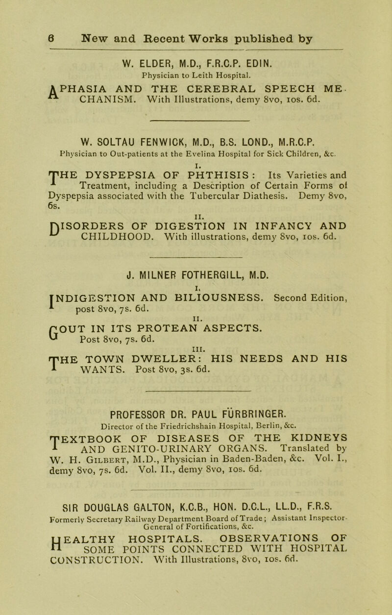 W. ELDER, M.D., F.R.C.P. EDIN. Physician to Leith Hospital. APHASIA AND A CHANISM. THE CEREBRAL SPEECH ME- With Illustrations, demy 8vo, ios. 6d. W. SOLTAU FENWICK, M.D., B.S. LOND., M.R.C.P. Physician to Out-patients at the Evelina Hospital for Sick Children, &c. I. THE DYSPEPSIA OF PHTHISIS: Its Varieties and A Treatment, including a Description of Certain Forms oi Dyspepsia associated with the Tubercular Diathesis. Demy 8vo, 6s. n. HISORDERS OF DIGESTION IN INFANCY AND ^ CHILDHOOD. With illustrations, demy 8vo, ios. 6d. J. MILNER FOTHERGILL, M.D. i. INDIGESTION AND BILIOUSNESS. Second Edition, A post 8vo, 7s. 6d. 11. QOUT IN ITS PROTEAN ASPECTS. Post 8vo, 7s. 6d. in. THE TOWN DWELLER: HIS NEEDS AND HIS 1 WANTS. Post 8vo, 3s. 6d. PROFESSOR DR. PAUL FURBRINGER. Director of the Friedrichshain Hospital, Berlin, &c. TEXTBOOK OF DISEASES OF THE KIDNEYS A AND GENITO-URINARY ORGANS. Translated by W. H. Gilbert, M.D., Physician in Baden-Baden, &c. Vol. I., demy 8vo, 7s. 6d. Vol. II., demy 8vo, ios. 6d. SIR DOUGLAS GALTON, K.C.B., HON. D.C.L., LL.D., F.R.S. Formerly Secretary Railway Department Board of Trade ; Assistant Inspector- General of Fortifications, &c. Healthy hospitals, observations of SOME POINTS CONNECTED WITH HOSPITAL CONSTRUCTION. With Illustrations, 8vo, ios. fid.