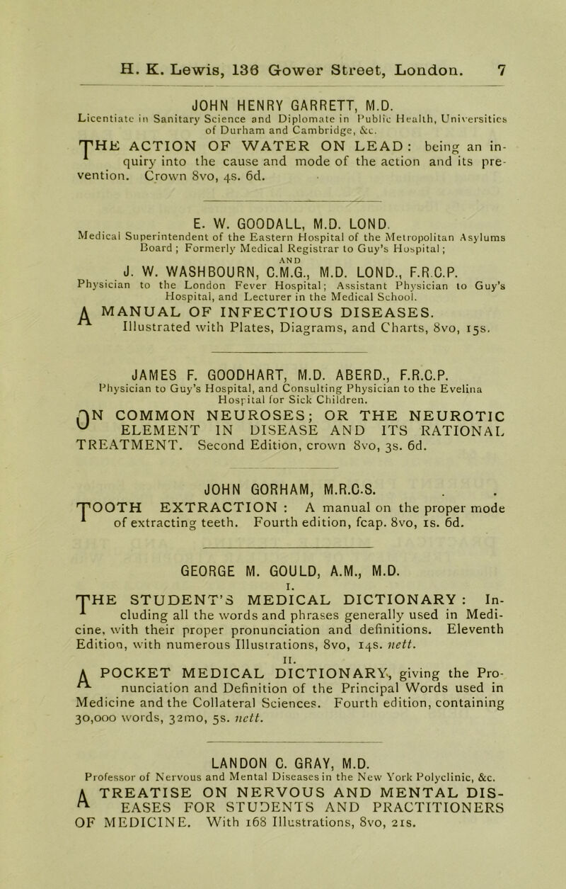 JOHN HENRY GARRETT, M.D. Licentiate in Sanitary Science and Diplomate in Public Health, Universities of Durham and Cambridge, &c. THE ACTION OF WATER ON LEAD: being an in- quiry into the cause and mode of the action and its pre- vention. Crown 8vo, 4s. 6d. E. W. GOODALL, M.D. LOND. Medical Superintendent of the Eastern Hospital of the Metropolitan Asylums Board ; Formerly Medical Registrar to Guy’s Hospital; AND J. W. WASHBOURN, C.M.G., M.D. LOND., F.R C.P. Physician to the London Fever Hospital; Assistant Physician to Guy’s Hospital, and Lecturer in the Medical School. A MANUAL OF INFECTIOUS DISEASES. Illustrated with Plates, Diagrams, and Charts, 8vo, 15s. JAMES F. GOODHART, M.D. ABERD., F.R.C.P. Physician to Guy’s Hospital, and Consulting Physician to the Evelina Hospital for Sick Children. f)N COMMON NEUROSES; OR THE NEUROTIC W ELEMENT IN DISEASE AND ITS RATIONAL TREATMENT. Second Edition, crown 8vo, 3s. 6d. JOHN GORHAM, M.R.C.S. TOOTH EXTRACTION : A manual on the proper mode A of extracting teeth. Fourth edition, fcap. 8vo, is. 6d. GEORGE M. GOULD, A.M., M.D. I. THE STUDENT’S MEDICAL DICTIONARY: In- * eluding all the words and phrases generally used in Medi- cine, with their proper pronunciation and definitions. Eleventh Edition, with numerous Illustrations, 8vo, 14s. nett. II. A POCKET MEDICAL DICTIONARY, giving the Pro- nunciation and Definition of the Principal Words used in Medicine and the Collateral Sciences. Fourth edition, containing 30,000 words, 321110, 5s. nett. LAN DON C. GRAY, M.D. Professor of Nervous and Mental Diseases in the New York Polyclinic, &c. A TREATISE ON NERVOUS AND MENTAL DIS- ^ EASES FOR STUDENTS AND PRACTITIONERS OF MEDICINE. With 168 Illustrations, Svo, 21s.
