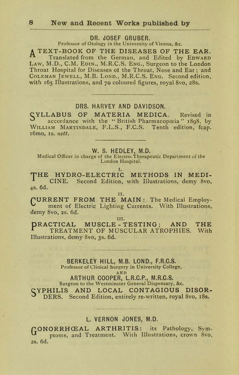 DR. JOSEF GRUBER. Professor of Otology in the University of Vienna, &c. A TEXT-BOOK OF THE DISEASES OF THE EAR. Translated from the German, and Edited by Edward Law, M.D., C.M. Edin., M.R.C.S. Eng., Surgeon to the London Throat Hospital for Diseases ot the Throat, Nose and Ear; and Coleman Jewell, M.B. Lond., M.R.C.S. Eng. Second edition, with 165 Illustrations, and 70 coloured figures, royal 8vo, 28s. DRS. HARVEY AND DAVIDSON. CYLLABUS OF MATERIA MEDICA. Revised in ^ accordance with the “British Pharmacopoeia” 1898, by William Martindale, F.L.S., F.C.S. Tenth edition, fcap. i6mo, is. nett. W. S. HEDLEY, M.D. Medical Officer in charge of the Electro-Therapeutic Department of the London Hospital. I. THE HYDRO-ELECTRIC METHODS IN MEDI- A CINE. Second Edition, with Illustrations, demy 8vo, 4s. 6d. II. CURRENT FROM THE MAIN: The Medical Employ- '/ ment of Electric Lighting Currents. With Illustrations, demy 8vo, 2s. 6d. hi. PRACTICAL MUSCLE - TESTING; AND THE r TREATMENT OF MUSCULAR ATROPHIES. With Illustrations, demy 8vo, 3s. 6d. BERKELEY HILL, M.B. LOND., F.R.C.S. Professor of Clinical Surgery in University College, ARTHUR COOPER* l.R.C.P., M.R.C.S. Surgeon to the Westminster General Dispensary, &c. CYPHILIS AND LOCAL CONTAGIOUS DISOR- ^ DERS. Second Edition, entirely re-written, royal 8vo, 18s. PONORRHCEAL nfnmc ortrl l VERNON JONES, ARTHRITIS: M.D. 2s. 6d. ptoms, and Treatment. With its Pathology, Sym- Illustrations, crown 8vo,