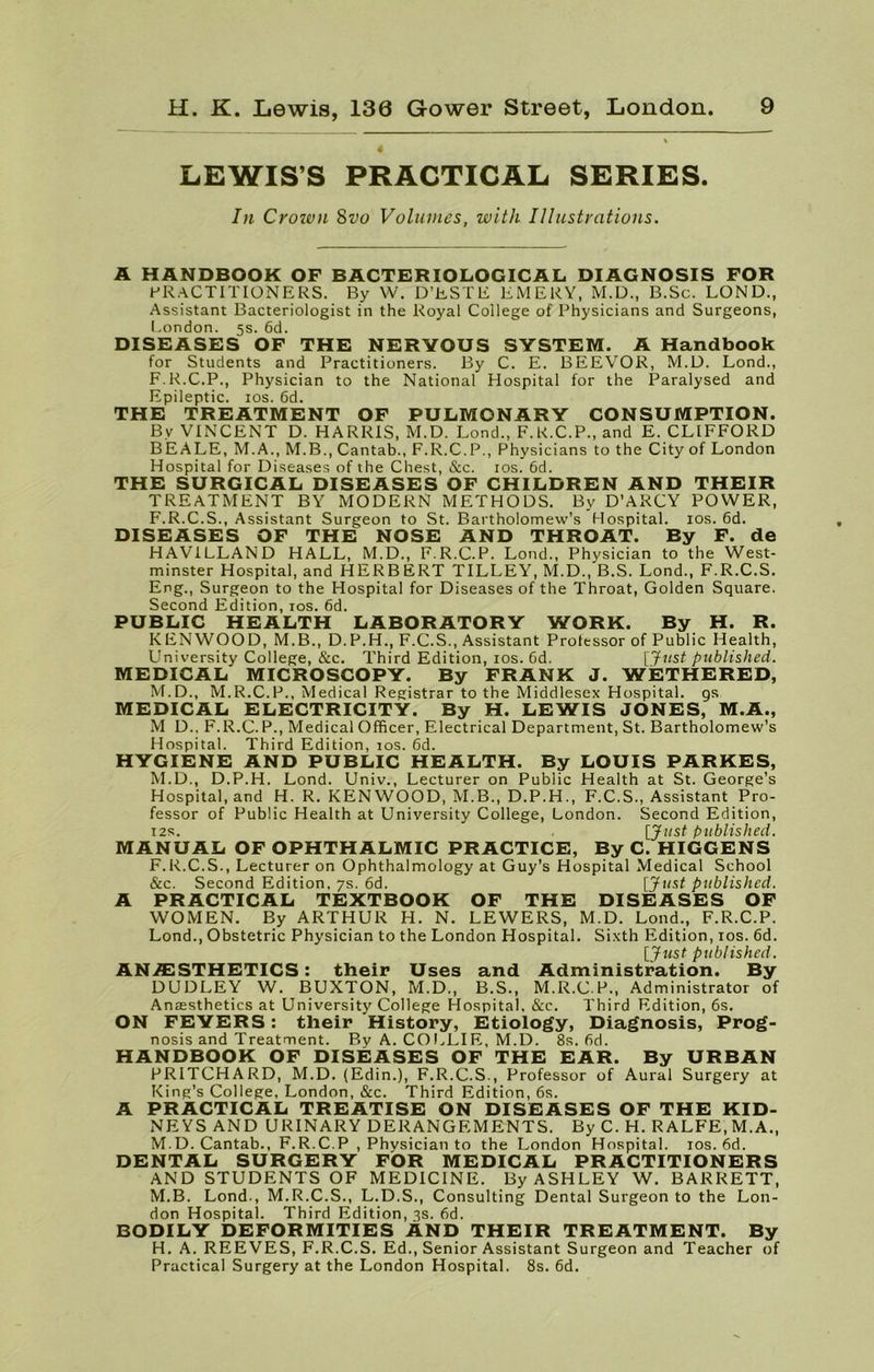 4 LEWIS’S PRACTICAL SERIES. In Crown 8vo Volumes, with Illustrations. A HANDBOOK OF BACTERIOLOGICAL DIAGNOSIS FOR PRACTITIONERS. By W. D’ESTE EMERY, M.D., B.Sc. LOND., Assistant Bacteriologist in the Royal College of Physicians and Surgeons, London. 5s. 6d. DISEASES OF THE NERVOUS SYSTEM. A Handbook for Students and Practitioners. By C. E. BEEVOR, M.D. Lond., F.R.C.P., Physician to the National Hospital for the Paralysed and Epileptic. 10s. 6d. THE TREATMENT OF PULMONARY CONSUMPTION. By VINCENT D. HARRIS, M.D. Lond., F.K.C.P., and E. CLIFFORD BEALE, M.A., M.B., Cantab., F.R.C. P., Physicians to the City of London Hospital for Diseases of the Chest, &c. 10s. 6d. THE SURGICAL DISEASES OF CHILDREN AND THEIR TREATMENT BY MODERN METHODS. By D’ARCY POWER, F.R.C.S., Assistant Surgeon to St. Bartholomew’s Hospital. 10s. 6d. DISEASES OF THE NOSE AND THROAT. By F. de HAVILLAND HALL, M.D., F.R.C.P. Lond., Physician to the West- minster Hospital, and HERBERT TILLEY, M.D., B.S. Lond., F.R.C.S. Eng., Surgeon to the Hospital for Diseases of the Throat, Golden Square, Second Edition, 10s. 6d. PUBLIC HEALTH LABORATORY WORK. By H. R. KENWOOD, M.B., D.P.H., F.C.S., Assistant Professor of Public Health, University College, &c. Third Edition, 10s. 6d. [Just published. MEDICAL MICROSCOPY. By FRANK J. WETHERED, M.D., M.R.C.P., Medical Registrar to the Middlesex Hospital, gs MEDICAL ELECTRICITY. By H. LEWIS JONES, M.A., M D., F.R.C.P., Medical Officer, Electrical Department, St. Bartholomew’s Hospital. Third Edition, 10s. 6d. HYGIENE AND PUBLIC HEALTH. By LOUIS PARKES, M.D., D.P.H. Lond. Univ., Lecturer on Public Health at St. George’s Hospital, and H. R. KENWOOD, M.B., D.P.H., F.C.S., Assistant Pro- fessor of Public Health at University College, London. Second Edition, 12s. [Just published. MANUAL OF OPHTHALMIC PRACTICE, By C. HIGGENS F.R.C.S., Lecturer on Ophthalmology at Guy’s Hospital Medical School &c. Second Edition. 7s. 6d. [Just published. A PRACTICAL TEXTBOOK OF THE DISEASES OF WOMEN. By ARTHUR H. N. LEWERS, M.D. Lond., F.R.C.P. Lond., Obstetric Physician to the London Hospital. Sixth Edition, 10s. 6d. [Just published. AN/ESTHETICS: their Uses and Administration. By DUDLEY W. BUXTON, M.D., B.S., M.R.C.P., Administrator of Anesthetics at University College Hospital. &c. Third Edition, 6s. ON FEVERS: their History, Etiology, Diagnosis, Prog- nosis and Treatment. By A. COLLIE, M.D. 8s. fid. HANDBOOK OF DISEASES OF THE EAR. By URBAN PRITCHARD, M.D. (Edin.), F.R.C.S., Professor of Aural Surgery at King’s College, London, &c. Third Edition, 6s. A PRACTICAL TREATISE ON DISEASES OF THE KID- NEYS AND URINARY DERANGEMENTS. By C. H. RALFE, M.A., M.D. Cantab., F.R.C.P , Physician to the London Hospital. 10s. 6d. DENTAL SURGERY FOR MEDICAL PRACTITIONERS AND STUDENTS OF MEDICINE. By ASHLEY W. BARRETT, M.B. Lond., M.R.C.S., L.D.S., Consulting Dental Surgeon to the Lon- don Hospital. Third Edition, 3s. fid. BODILY DEFORMITIES AND THEIR TREATMENT. By H. A. REEVES, F.R.C.S. Ed., Senior Assistant Surgeon and Teacher of Practical Surgery at the London Hospital. 8s. 6d.