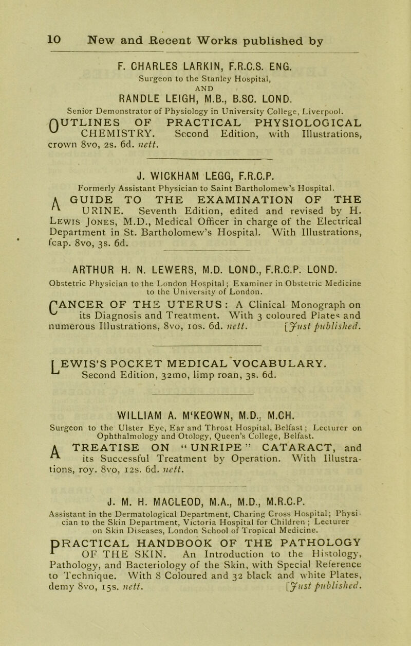 F. CHARLES LARKIN, F.R.C.S. ENG. Surgeon to the Stanley Hospital, AND RANDLE LEIGH, M.B., B.SC. LOND. Senior Demonstrator of Physiology in University College, Liverpool. OUTLINES OF PRACTICAL PHYSIOLOGICAL ^ CHEMISTRY. Second Edition, with Illustrations, crown 8vo, 2S. 6d. nett. J. WICKHAM LEGG, F.R.C.P. Formerly Assistant Physician to Saint Bartholomew’s Hospital. A GUIDE TO THE EXAMINATION OF THE URINE. Seventh Edition, edited and revised by H. Lewis Jones, M.D., Medical Officer in charge of the Electrical Department in St. Bartholomew’s Hospital. With Illustrations, fcap. 8vo, 3s. 6d. ARTHUR H. N. LEWERS, M.D. LOND., F.R.C.P. LOND. Obstetric Physician to the London Hospital; Examiner in Obstetric Medicine to the University of London. CANCER OF THE UTERUS: A Clinical Monograph on its Diagnosis and Treatment. With 3 coloured Plates and numerous Illustrations, 8vo, 10s. 6d. nett. [Just published. L EWIS’S POCKET MEDICAL VOCABULARY. Second Edition, 32mo, limp roan, 3s. 6d. WILLIAM A. M'KEOWN, M.D.. M.CH. Surgeon to the Ulster Eye, Ear and Throat Hospital, Belfast; Lecturer on Ophthalmology and Otology, Queen’s College, Belfast. A TREATISE ON “UNRIPE” CATARACT, and **■ its Successful Treatment by Operation. With Illustra- tions, roy. 8vo, 12s. 6d. nett. J. M. H. MACLEOD, M.A., M.D., M.R.C.P. Assistant in the Dermatological Department, Charing Cross Hospital; Physi- cian to the Skin Department, Victoria Hospital for Children ; Lecturer on Skin Diseases, London School of Tropical Medicine. PRACTICAL HANDBOOK OF THE PATHOLOGY * OF THE SKIN. An Introduction to the Histology, Pathology, and Bacteriology of the Skin, with Special Reference to Technique. With 8 Coloured and 32 black and white Plates, demy 8vo, 15s. nett. \Jllst published.