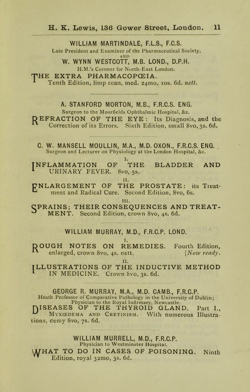 WILLIAM MARTINDALE, F.L.S., F.C.S. Late President and Examiner of the Pharmaceutical Society, AND W. WYNN WESTCOTT, M.B. LOND., D.P.H. H.M.’s Coroner for North-East London. THE EXTRA PHARMACOPCEIA. A Tenth Edition, limp roan, med. 24mo, ios. 6d. nett. A. STANFORD MORTON, M.B., F.R.C.S. ENG. Surgeon to the Moorfields Ophthalmic Hospital, &c. DEFRACTION OF THE EYE: Its Diagnosis, and the Correction of its Errors. Sixth Edition, small 8vo, 3s. 6d. C. W. MANSELL MOULLIN, M.A., M.D. OXON., F.R.C.S. ENG. Surgeon and Lecturer on Physiology at the London Hospital, &c. NFLAMM ATION OF THE BLADDER AND URINARY FEVER. 8vo, 5s. 11. ENLARGEMENT OF THE PROSTATE: its Treat- *' ment and Radical Cure. Second Edition, 8vo, 6s. hi. CPRAINS; THEIR CONSEQUENCES AND TREAT- ^ MENT. Second Edition, crown 8vo, 4s. 6d. WILLIAM MURRAY, M.D., F.R.C.P. LOND. I. DOUGH NOTES ON REMEDIES. Fourth Edition, ^ enlarged, crown 8vo, 4s. nett. [Now ready. II. ILLUSTRATIONS OF THE INDUCTIVE METHOD *- IN MEDICINE. Crown Svo, 3s. 6d. GEORGE R. MURRAY, M.A., M.D. CAMB., F.R.C.P. Heath Professor of Comparative Pathology in the University of Dublin ; Physician to the Royal Infirmary, Newcastle. DISEASES OF THE THYROID GLAND. Part I., Myxcedema and Cretinism. With numerous Illustra- tions, demy Svo, 7s. 6d. WILLIAM MURRELL, M.D., F.R.C.P. Physician to Westminster Hospital. \A/HAT TO DO IN CASES OF POISONING. Ninth  Edition, royal 32mo, 3s. 6d.