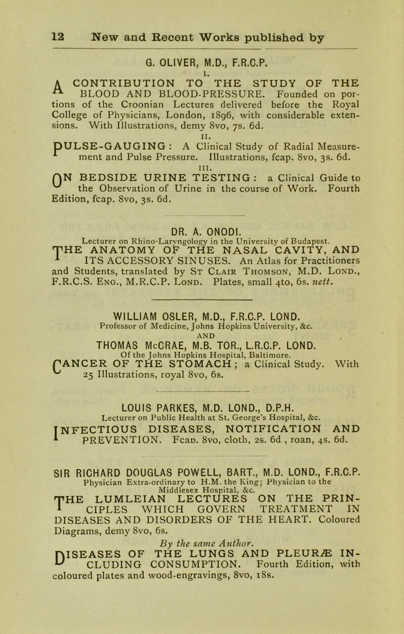 G. OLIVER, M.D., F.R.C.P. i. A CONTRIBUTION TO THE STUDY OF THE A BLOOD AND BLOOD-PRESSURE. Founded on por- tions of the Croonian Lectures delivered before the Royal College of Physicians, London, 1896, with considerable exten- sions. With Illustrations, demy 8vo, 7s. 6d. 11. DULSE-GAUGING : A Clinical Study of Radial Measure- 1 ment and Pulse Pressure. Illustrations, fcap. 8vo, 3s. 6d. hi. QN BEDSIDE URINE TESTING: a Clinical Guide to ^ the Observation of Urine in the course of Work. Fourth Edition, fcap. 8vo, 3s. 6d. DR. A. ONODI. Lecturer on Rhino-Larvngology in the University of Budapest. THE ANATOMY OF THE NASAL CAVITY, AND 1 ITS ACCESSORY SINUSES. An Atlas for Practitioners and Students, translated by St Clair Thomson, M.D. Lond., F.R.C.S. Eng., M.R.C.P. Lond. Plates, small 4to, 6s. nett. WILLIAM OSLER, M.D., F.R.C.P. LOND. Professor of Medicine, Johns Hopkins University, &c. AND THOMAS McCRAE, M.B. TOR., L.R.C.P. LOND. Of the Johns Hopkins Hospital, Baltimore. PANCER OF THE STOMACH; a Clinical Study. With 25 Illustrations, royal 8vo, 6s. LOUIS PARKES, M.D. LOND., D.P.H. Lecturer on Public Health at St. George’s Hospital, &c. NFECTIOUS DISEASES, NOTIFICATION AND PREVENTION. Fcap. 8vo, cloth, 2s. 6d , roan, 4s. 6d. SIR RICHARD DOUGLAS POWELL, BART., M.D. LOND., F.R.C.P. Physician Extra-ordinary to H.M. the King; Physician to the Middlesex Hospital, &c. rpHE LUMLEI AN LECTURES ON THE PRIN- A CIPLES WHICH GOVERN TREATMENT IN DISEASES AND DISORDERS OF THE HEART. Coloured Diagrams, demy 8vo, 6s. By the same Author. DISEASES OF THE LUNGS AND PLEURA IN- CLUDING CONSUMPTION. Fourth Edition, with coloured plates and wood-engravings, 8vo, 18s.