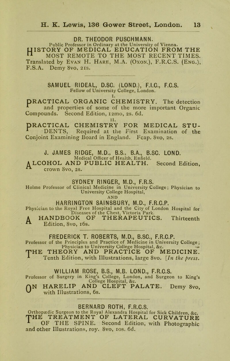 DR. THEODOR PUSCHMANN. Public Professor in Ordinary at the University of Vienna. History of medical education from the MOST REMOTE TO THE MOST RECENT TIMES. Translated by Evan H. Hare, M.A. (Oxon.), F.R.C.S. (Eng.), F.S.A. Demy 8vo, 21s. SAMUEL RIDEAL, D.SC. (LOND.), F.I.C., F.C.S. Fellow of University College, London. I. DRACTICAL ORGANIC CHEMISTRY. The detection and properties of some of the more important Organic Compounds. Second Edition, 121110, 2s. 6d. 11. PRACTICAL r DENTS, CHEMISTRY FOR MEDICAL STU- Required at the First Examination of the Conjoint Examining Board in England. Fcap. 8vo, 2s. J. JAMES RIDGE, M.D., B.S., B.A., B.SC. LOND. Medical Officer of Health, Enfield. ALCOHOL AND PUBLIC HEALTH. Second Edition, crown 8vo, 2s. SYDNEY RINGER, M.D., F.R.S. Holme Professor of Clinical Medicine in University College; Physician to University College Hospital, AND HARRINGTON SAINSBURY, M.D., F.R.C.P. Physician to the Royal Free Hospital and the City of London Hospital for Diseases of the Chest, Victoria Park. A HANDBOOK OF THERAPEUTICS. Thirteenth ** Edition, 8vo, 16s. FREDERICK T. ROBERTS, M.D., B.SC., F.R.C.P. Professor of the Principles and Practice of Medicine in University College ; Physician to University College Hospital, &c. THE THEORY AND PRACTICE OF MEDICINE. Tenth Edition, with Illustrations, large 8vo. [In the press. WILLIAM ROSE, B.S., M.B. LOND., F.R.C.S. Professor of Surgery in King’s College, London, and Surgeon to King’s College Hospital, &c. AN HARELIP AND CLEFT PALATE. Demy 8vo, with Illustrations, 6s. BERNARD ROTH, F.R.C.S. Orthopaedic Surgeon to the Royal Alexandra Hospital for Sick Children, &c. THE TREATMENT OF LATERAL CURVATURE ^ OF THE SPINE. Second Edition, with Photographic and other Illustrations, roy. 8vo, 10s. 6d.