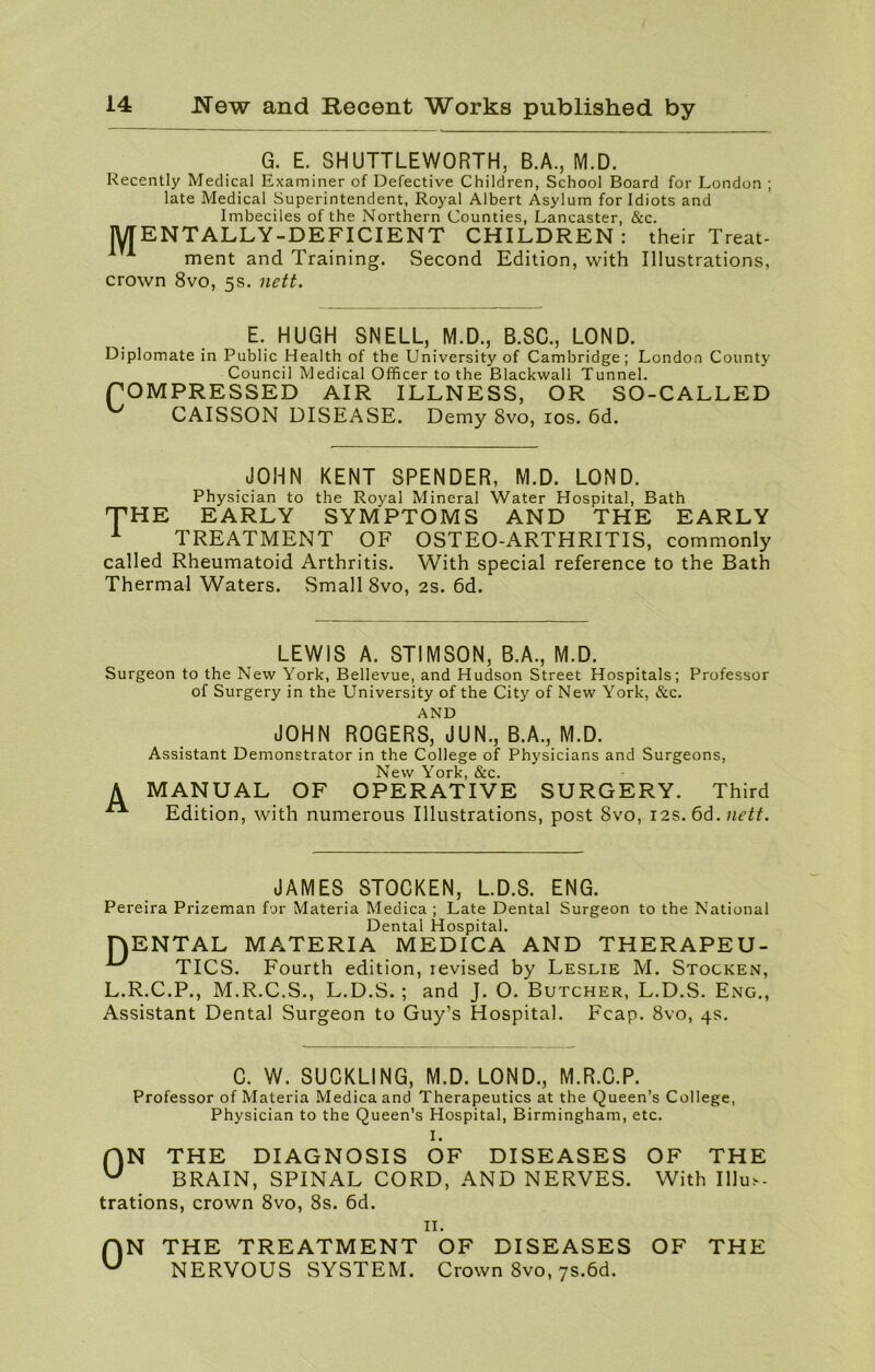 G. E. SHUTTLEWORTH, B.A., M.D. Recently Medical Examiner of Defective Children, School Board for London ; late Medical Superintendent, Royal Albert Asylum for Idiots and Imbeciles of the Northern Counties, Lancaster, &c. MENTALLY-DEFICIENT CHILDREN: their Treat- ment and Training. Second Edition, with Illustrations, crown 8vo, 5s. nett. E. HUGH SNELL, M.D., B.SC., LOND. Diplomate in Public Health of the University of Cambridge; London County Council Medical Officer to the Blackwall Tunnel. POMPRESSED AIR ILLNESS, OR SO-CALLED CAISSON DISEASE. Demy 8vo, 10s. 6d. JOHN KENT SPENDER, M.D. LOND. Physician to the Royal Mineral Water Hospital, Bath THE EARLY SYMPTOMS AND THE EARLY 1 TREATMENT OF OSTEO-ARTHRITIS, commonly called Rheumatoid Arthritis. With special reference to the Bath Thermal Waters. Small 8vo, 2s. 6d. LEWIS A. STIMSON, B.A., M.D. Surgeon to the New York, Bellevue, and Hudson Street Hospitals; Professor of Surgery in the University of the City of New York, &c. AND JOHN ROGERS, JUN., B.A., M.D. Assistant Demonstrator in the College of Physicians and Surgeons, New York, &c. A MANUAL OF OPERATIVE SURGERY. Third Edition, with numerous Illustrations, post 8vo, 12s. 6d .nett. JAMES STOCKEN, L.D.S. ENG. Pereira Prizeman for Materia Medica ; Late Dental Surgeon to the National Dental Hospital. HENTAL MATERIA MEDICA AND THERAPEU- *** TICS. Fourth edition, revised by Leslie M. Stocken, L.R.C.P., M.R.C.S., L.D.S.; and J. O. Butcher, L.D.S. Eng., Assistant Dental Surgeon to Guy’s Hospital. Fcap. 8vo, 4s. C. W. SUCKLING, M.D. LOND., M.R.C.P. Professor of Materia Medica and Therapeutics at the Queen’s College, Physician to the Queen’s Hospital, Birmingham, etc. I. f|N THE DIAGNOSIS OF DISEASES OF THE U BRAIN, SPINAL CORD, AND NERVES. With Illus- trations, crown 8vo, 8s. 6d. 0 N 11. THE TREATMENT OF DISEASES OF THE NERVOUS SYSTEM. Crown 8vo, 7S.6d.