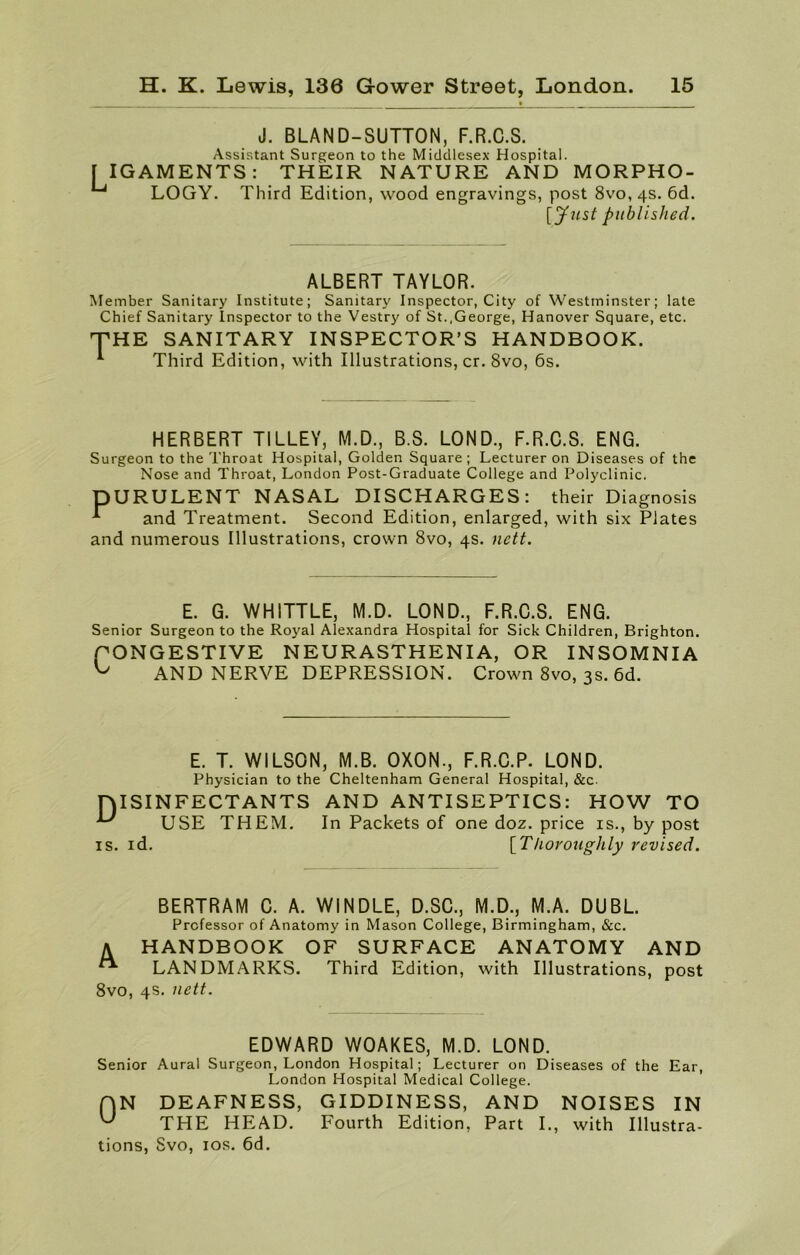 LIG J. BLAND-SUTTON, F.R.C.S. Assistant Surgeon to the Middlesex Hospital. AMENTS: THEIR NATURE AND MORPHO- LOGY. Third Edition, wood engravings, post 8vo, 4s. 6d. published. ALBERT TAYLOR. M ember Sanitary Institute; Sanitary Inspector, City of Westminster; late Chief Sanitary Inspector to the Vestry of St..George, Hanover Square, etc. THE SANITARY INSPECTOR’S HANDBOOK. * Third Edition, with Illustrations, cr. 8vo, 6s. HERBERT TILLEY, M.D., B.S. LOND., F.R.C.S. ENG. Surgeon to the Throat Hospital, Golden Square ; Lecturer on Diseases of the Nose and Throat, London Post-Graduate College and Polyclinic. DURULENT NASAL DISCHARGES: their Diagnosis ^ and Treatment. Second Edition, enlarged, with six Plates and numerous Illustrations, crown 8vo, 4s. nett. E. G. WHITTLE, M.D. LOND., F.R.C.S. ENG. Senior Surgeon to the Royal Alexandra Hospital for Sick Children, Brighton. PONGESTIVE NEURASTHENIA, OR INSOMNIA ^ AND NERVE DEPRESSION. Crown 8vo, 3s. 6d. E. T. WILSON, M.B. OXON., F.R.C.P. LOND. Physician to the Cheltenham General Hospital, &c. TYISINFECTANTS AND ANTISEPTICS: HOW TO -*■' USE THEM. In Packets of one doz. price is., by post is. id. [Thoroughly revised. BERTRAM C. A. WINDLE, D.SC., M.D., M.A. DUBL. Professor of Anatomy in Mason College, Birmingham, &c. A HANDBOOK OF SURFACE ANATOMY AND ** LANDMARKS. Third Edition, with Illustrations, post 8vo, 4s. nett. EDWARD WOAKES, M.D. LOND. Senior Aural Surgeon, London Hospital; Lecturer on Diseases of the Ear, London Hospital Medical College. H N DEAFNESS, GIDDINESS, AND NOISES IN ^ THE HEAD. Fourth Edition, Part I., with Illustra- tions, Svo, 10s. 6d.