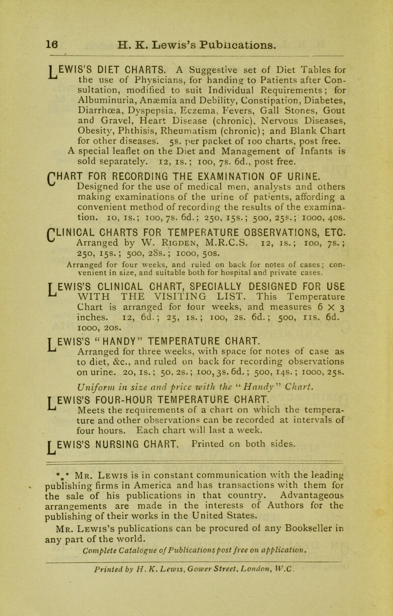 I EWIS’S DIET CHARTS. A Suggestive set of Diet Tables for the use of Physicians, for handing to Patients after Con- sultation, modified to suit Individual Requirements; for Albuminuria, Anaemia and Debility, Constipation, Diabetes, Diarrhoea, Dyspepsia, Eczema, Fevers, Gall Stones, Gout and Gravel, Heart Disease (chronic), Nervous Diseases, Obesity, Phthisis, Rheumatism (chronic); and Blank Chart for other diseases'. 5s. per packet of 100 charts, post free. A special leaflet on the Diet and Management of Infants is sold separately. 12, is.; 100, 7s. 6d., post free. PHART FOR RECORDING THE EXAMINATION OF URINE. Designed for the use of medical men, analysts and others making examinations of the urine of patients, affording a convenient method of recording the results of the examina- tion. 10, is.; 100, 7s. 6d.; 250, 15s.; 500,25s.; 1000,40s. PLINICAL CHARTS FOR TEMPERATURE OBSERVATIONS, ETC. ^ Arranged by W. Rigden, M.R.C.S. 12, is.; 100, 7s.; 250, 15s.; 500, 28s.; 1000, 50s. Arranged for four weeks, and ruled on back for notes of cases; con- venient in size, and suitable both for hospital and private cases. T EWIS’S CLINICAL CHART, SPECIALLY DESIGNED FOR USE u WITH THE VISITING LIST. This Temperature Chart is arranged for four weeks, and measures 6X3 inches. 12, 6d.; 25, is.; 100, 2s. 6d.; 500, ns. 6d. 1000, 20s. T EWIS’S “HANDY” TEMPERATURE CHART. Arranged for three weeks, with space for notes of case as to diet, &c., and ruled on back for recording observations on urine. 20,1s.; 50, 2s.; 100, 3s. 6d.; 500,14s.; 1000,25s. Uniform in size and price with the “Handy” Chart. T EWIS’S FOUR-HOUR TEMPERATURE CHART. L Meets the requirements of a chart on which the tempera- ture and other observations can be recorded at intervals of four hours. Each chart will last a week. LEWIS'S NURSING CHART. Printed on both sides. %* Mr. Lewis is in constant communication with the leading publishing firms in America and has transactions with them for the sale of his publications in that country. Advantageous arrangements are made in the interests of Authors for the publishing of their works in the United States. Mr. Lewis’s publications can be procured of any Bookseller in any part of the world. Complete Catalogue of Publications post free on application. Printed by H. K. Lewis, Gower Street, London, W.C.