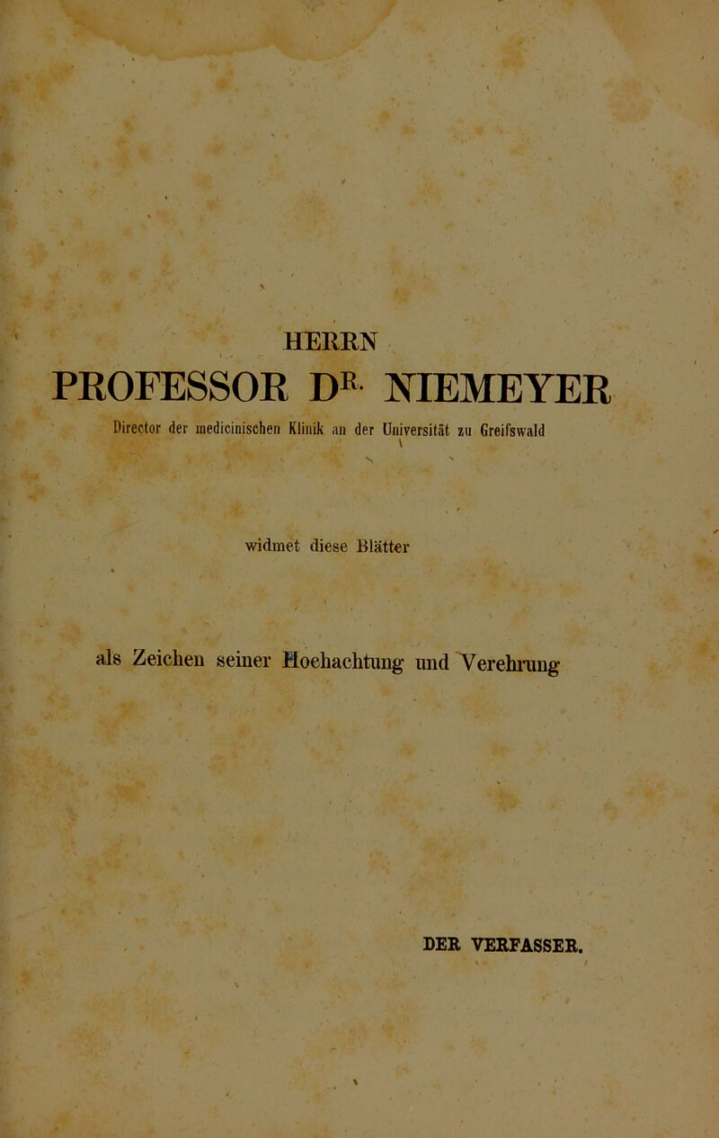 HERRN ' T - ~ PROFESSOR DE NIEMEYER Dircctor der inedicinischen Klinik an der Universität zu Greifswald \ 'gBRy V \ -v' s widmet diese Blätter als Zeichen seiner Hochachtung und Verehrung % DER VERFASSER.