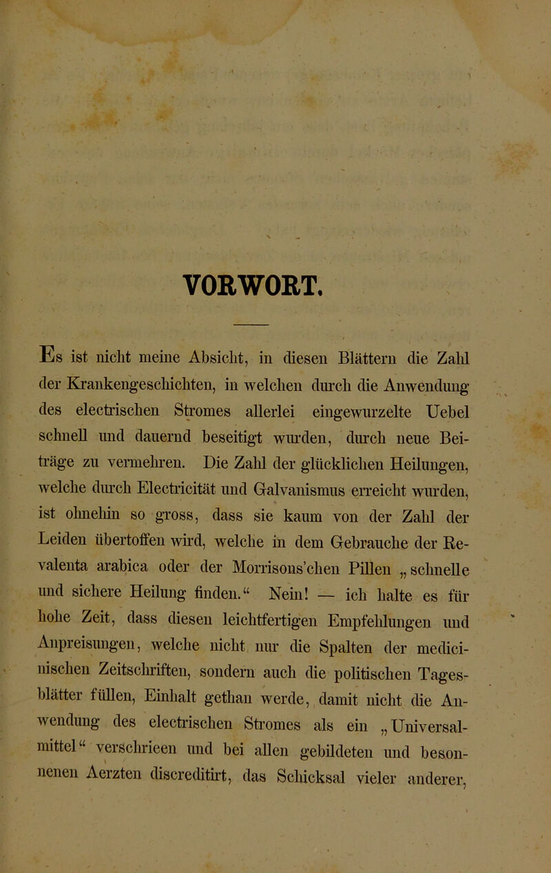 VORWORT. Es ist nicht meine Absicht, in fliesen Blättern die Zahl der Krankengeschichten, in welchen durch die Anwendung des electrischen Stromes allerlei eingewurzelte Uebel schnell und dauernd beseitigt wurden, durch neue Bei- träge zu vermehren. Die Zahl der glücklichen Heilungen, welche durch Electricität und Galvanismus erreicht wurden, ist ohnehin so gross, dass sie kaum von der Zahl der Leiden übertoffen wird, welche in dem Gebrauche der Re- valenta arabica oder der Morrisons’chen Pillen „schnelle und sichere Heilung finden.“ Nein! — ich halte es für hohe Zeit, dass diesen leichtfertigen Empfehlungen und Anpreisungen, welche nicht nur die Spalten der medici- nischen Zeitschriften, sondern auch die politischen Tages- blätter füllen, Einhalt getlian werde, damit nicht die An- wendung des electrischen Stromes als ein „ Universal- mittel“ verschrieen und bei allen gebildeten und beson- nenen Aerzten discreditirt, das Schicksal vieler anderer,