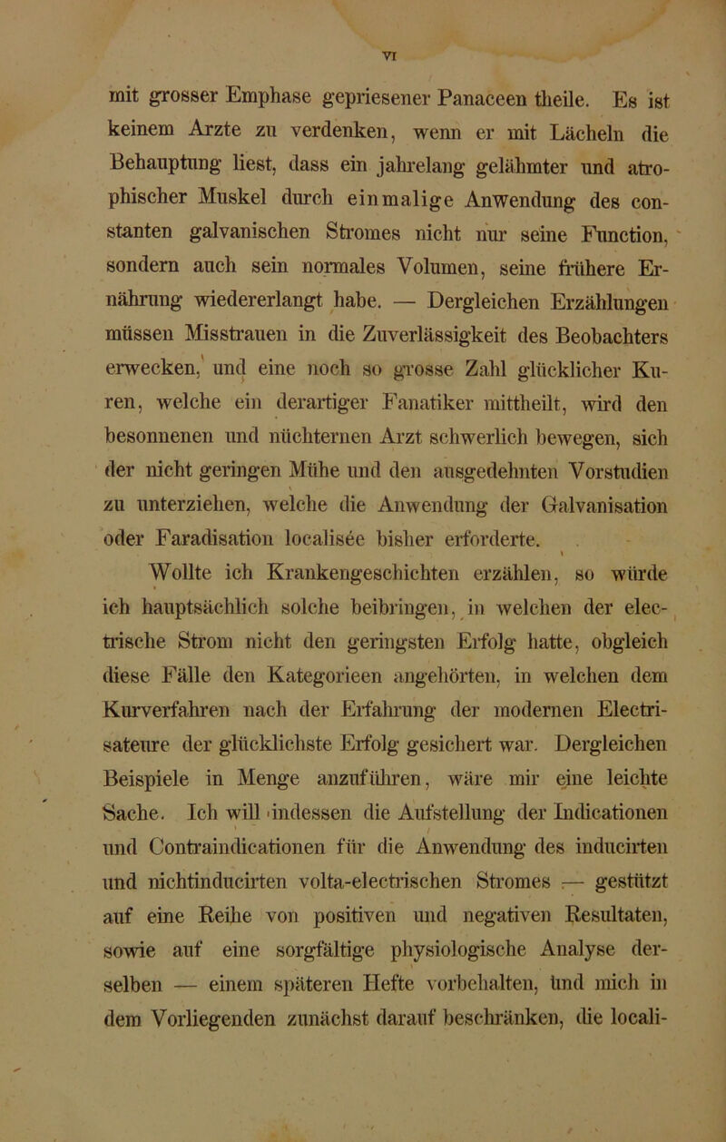 VT mit grosser Emphase gepriesener Panaceen tlieile. Es ist keinem Arzte zu verdenken, wenn er mit Lächeln die Behauptung liest, dass ein jahrelang gelähmter und atro- phischer Muskel durch einmalige Anwendung des con- stanten galvanischen Stromes nicht nur seine Function, sondern auch sein normales Volumen, seine frühere Er- nährung wiedererlangt habe. — Dergleichen Erzählungen müssen Misstrauen in die Zuverlässigkeit des Beobachters erwecken, und eine noch so grosse Zahl glücklicher Ku- ren, welche ein derartiger Fanatiker mittheilt, wird den besonnenen und nüchternen Arzt schwerlich bewegen, sich der nicht geringen Mühe und den ausgedehnten Vorstudien \ 1 zu unterziehen, welche die Anwendung der Galvanisation oder Faradisation localisee bisher erforderte. \ Wollte ich Krankengeschichten erzählen, so würde ich hauptsächlich solche beibringen, in welchen der elec- trische Strom nicht den geringsten Erfolg hatte, obgleich diese Fälle den Kategorieen angehörten, in welchen dem Kurverfahren nach der Erfahrung der modernen Electri- sateure der glücklichste Erfolg gesichert war. Dergleichen Beispiele in Menge anzuführen, wäre mir eine leichte Sache. Ich will 'indessen die Aufstellung der Indicationen ’ ~ / und Contraindicationen für die Anwendung des inducirten und nichtinducirten volta-electrischen Stromes ;— gestützt auf eine Reihe von positiven und negativen Resultaten, sowie auf eine sorgfältige physiologische Analyse der- \ selben — einem späteren Hefte Vorbehalten, Und mich in dem Vorliegenden zunächst darauf beschränken, die locali-