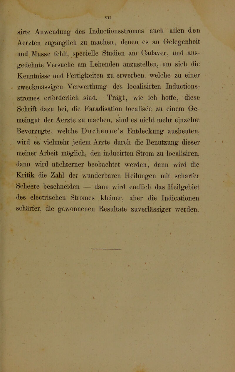 va sirte Anwendung des Inductionsstromes auch allen den Aerzten zugänglich zu machen, denen es an Gelegenheit und Müsse fehlt, specielle Studien am Cadaver, und aus- .» gedehnte Versuche am Lebenden anzustellen, um sich die Kenntnisse und Fertigkeiten zu erwerben, welche zu einer zweckmässigen Verwerthung des localisirten Inductions- stromes erforderlich sind. Trägt, wie ich hoffe, diese Schrift dazu bei, die Faradisation localisee zu einem Ge- i meingut der Aerzte zu machen, sind es nicht mehl’ einzelne Bevorzugte, welche Duchenne’s Entdeckung ausbeuten, wird es Gelmehr jedem Arzte durch die Benutzung dieser meiner Arbeit möglich, den inducirten Strom zu localisiren, dann wird nüchterner beobachtet werden, dann wird die Kritik die Zahl der wunderbaren Heilungen mit scharfer Scheere beschneiden — dann wird endlich das Heilgebiet des electrischen Stromes kleiner, aber die Indicationen schärfer, die gewonnenen Resultate zuverlässiger werden. I \