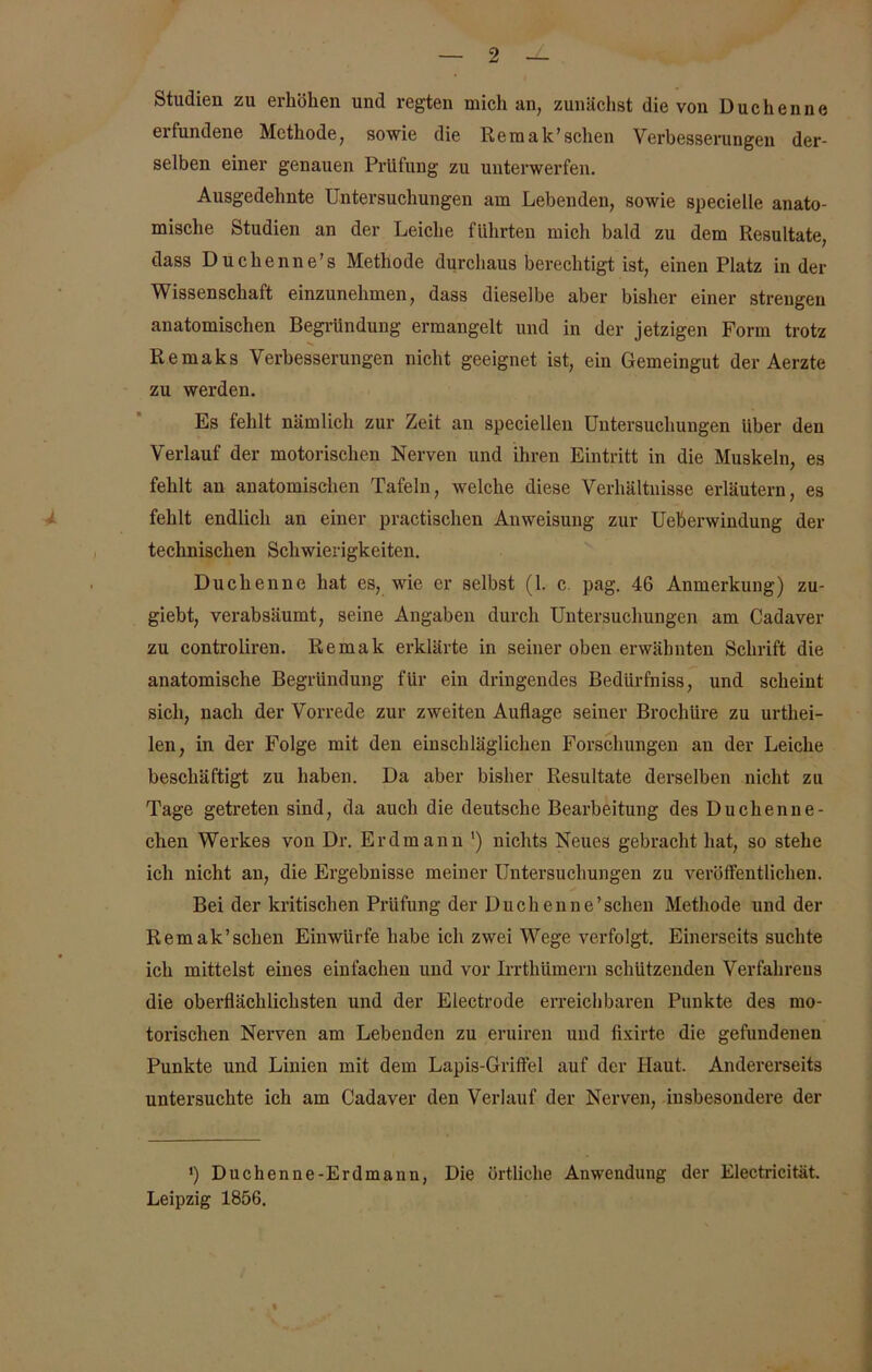 Studien zu erhöhen und regten mich an, zunächst die von Duchenne erfundene Methode, sowie die Remak’sehen Verbesserungen der- selben einer genauen Prüfung zu unterwerfen. Ausgedehnte Untersuchungen am Lebenden, sowie specielle anato- mische Studien an der Leiche führten mich bald zu dem Resultate, dass Buchenne’s Methode durchaus berechtigt ist, einen Platz in der Wissenschaft einzunehmen, dass dieselbe aber bisher einer strengen anatomischen Begründung ermangelt und in der jetzigen Form trotz Remaks Verbesserungen nicht geeignet ist, ein Gemeingut der Aerzte zu werden. Es fehlt nämlich zur Zeit au speciellen Untersuchungen über den Verlauf der motorischen Nerven und ihren Eintritt in die Muskeln, es fehlt an anatomischen Tafeln, welche diese Verhältnisse erläutern, es fehlt endlich an einer practischen Anweisung zur Ueberwindung der technischen Schwierigkeiten. Duchenne hat es, wie er selbst (1. c. pag. 46 Anmerkung) zu- giebt, verabsäumt, seine Angaben durch Untersuchungen am Cadaver zu controliren. Remak erklärte in seiner oben erwähnten Schrift die anatomische Begründung für ein dringendes Bedürfniss, und scheint sich, nach der Vorrede zur zweiten Auflage seiner Brochüre zu urtliei- len, in der Folge mit den einschläglichen Forschungen an der Leiche beschäftigt zu haben. Da aber bisher Resultate derselben nicht zu Tage getreten sind, da auch die deutsche Bearbeitung des Duchenue- chen Werkes von Dr. Erdmann ') nichts Neues gebracht hat, so stehe ich nicht an, die Ergebnisse meiner Untersuchungen zu verölfentlichen. Bei der kritischen Prüfung der Duellenne’schen Methode und der Remak’schen Einwürfe habe ich zwei Wege verfolgt. Einerseits suchte ich mittelst eines einfachen und vor Irrthümern schützenden Verfahrens die oberflächlichsten und der Electrode erreichbaren Punkte des mo- torischen Nerven am Lebenden zu eruiren und fixirte die gefundenen Punkte und Linien mit dem Lapis-Griffel auf der Haut, Andererseits untersuchte ich am Cadaver den Verlauf der Nerven, insbesondere der *) Duchenne-Erdmann, Die örtliche Anwendung der Electricität. Leipzig 1856.