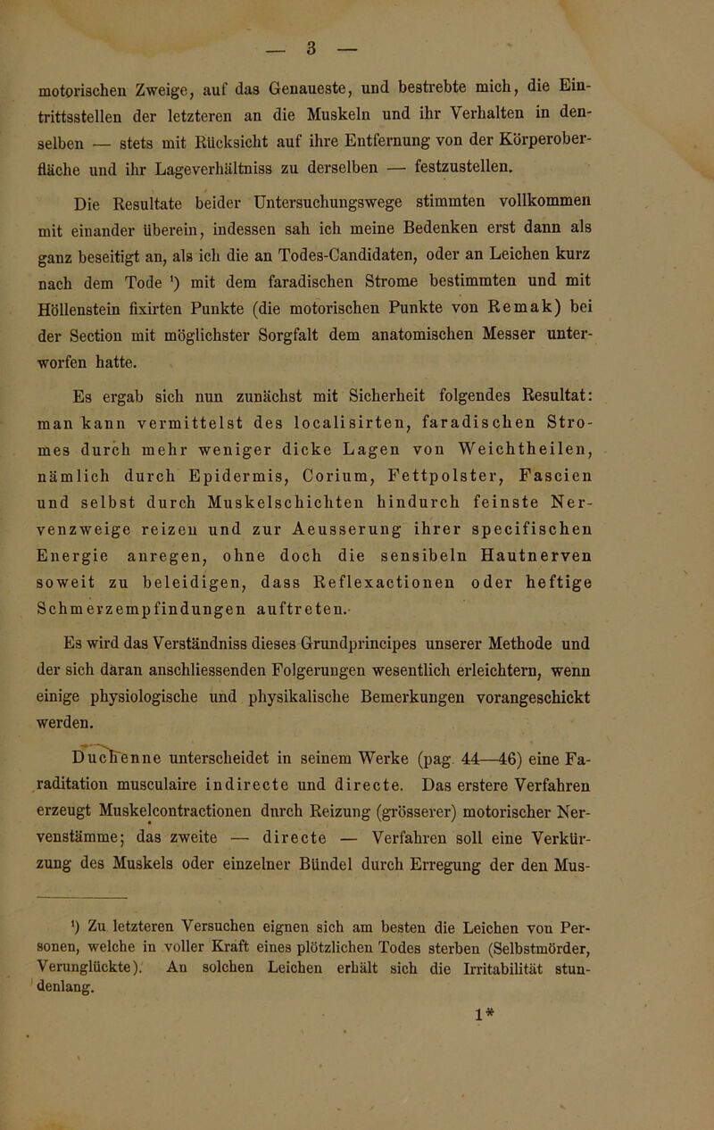motorischen Zweige, auf das Genaueste, und bestrebte mich, die Ein- trittsstellen der letzteren an die Muskeln und ihr Vei’halten in den- selben —- stets mit Rücksicht auf ihre Entfernung von der Körperober- fläche und ihr Lageverhältniss zu derselben — festzustellen. Die Resultate beider Untersuchungswege stimmten vollkommen mit einander überein, indessen sah ich meine Bedenken erst dann als ganz beseitigt an, als ich die an Todes-Candidaten, oder an Leichen kurz nach dem Tode ') mit dem faradischen Strome bestimmten und mit Höllenstein fixirten Punkte (die motorischen Punkte von Remak) bei der Section mit möglichster Sorgfalt dem anatomischen Messer unter- worfen hatte. Es ergab sich nun zunächst mit Sicherheit folgendes Resultat: man kann vermittelst des localisirten, faradischen Stro- mes durch mehr weniger dicke Lagen von Weichtheilen, nämlieh durch Epidermis, Corium, Fettpolster, Fascien und selbst durch Muskelschichten hindurch feinste Ner- venzweige reizen und zur Aeusserung ihrer specifischen Energie anregen, ohne doch die sensibeln Hautnerven soweit zu beleidigen, dass Reflexactionen oder heftige Schmevzempfindungen auftreten.- Es wird das Verständniss dieses Grundprincipes unserer Methode und der sich daran anschliessenden Folgerungen wesentlich erleichtern, wenn einige physiologische und physikalische Bemerkungen vorangeschickt werden. Duchenne unterscheidet in seinem Werke (pag. 44—46) eine Fa- raditation musculaire indirecte und directe. Das erstere Verfahren erzeugt Muskelcontractionen dnreh Reizung (grösserer) motorischer Ner- venstämme; das zweite — directe — Verfahren soll eine Verkür- zung des Muskels oder einzelner Bündel durch Erregung der den Mus- ') Zu letzteren Versuchen eignen sich am besten die Leichen von Per- sonen, welche in voller Kraft eines plötzlichen Todes sterben (Selbstmörder, Verunglückte). An solchen Leichen erhält sich die Irritabilität stun- denlang. 1*