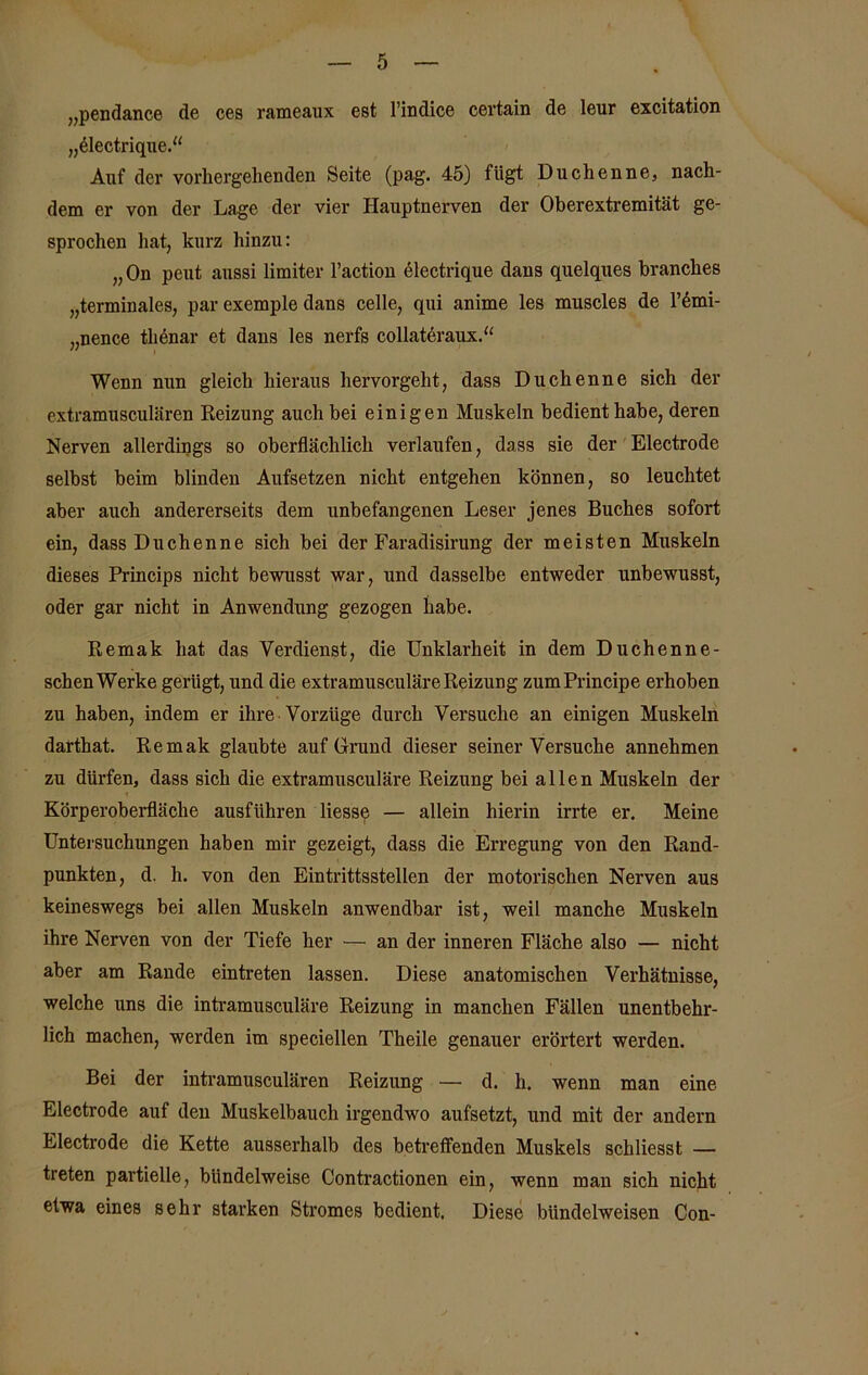 „pendance de ces rameaux est l’indice certain de leur excitation „Gectrique.“ Auf der vorhergehenden Seite (pag. 45) fügt Duchenne, nach- dem er von der Lage der vier Hauptnerven der Oberextremität ge- sprochen hat, kurz hinzu: „On peut aussi limiter l’action electrique dans quelques branches „terminales, par exemple dans celle, qui anime les muscles de l’6mi- „nence tlienar et dans les nerfs collateraux.“ Wenn nun gleich hieraus hervorgeht, dass Duchenne sich der extramusculären Reizung auch bei einigen Muskeln bedient habe, deren Nerven allerdings so oberflächlich verlaufen, dass sie der Electrode selbst beim blinden Aufsetzen nicht entgehen können, so leuchtet aber auch andererseits dem unbefangenen Leser jenes Buches sofort ein, dass Duchenne sich bei der Faradisirung der meisten Muskeln dieses Princips nicht bewusst war, und dasselbe entweder unbewusst, oder gar nicht in Anwendung gezogen habe. Remak hat das Verdienst, die Unklarheit in dem Duchenne- schen Werke gerügt, und die extramusculäre Reizung zum Principe erhoben zu haben, indem er ihre Vorzüge durch Versuche an einigen Muskeln darthat. Remak glaubte auf Grund dieser seiner Versuche annehmen zu dürfen, dass sich die extramusculäre Reizung bei allen Muskeln der Körperoberfläche ausführen liesse — allein hierin irrte er. Meine Untersuchungen haben mir gezeigt, dass die Erregung von den Rand- punkten, d. h. von den Eintrittsstellen der motorischen Nerven aus keineswegs bei allen Muskeln anwendbar ist, weil manche Muskeln ihre Nerven von der Tiefe her — an der inneren Fläche also — nicht aber am Rande eintreten lassen. Diese anatomischen Verhätuisse, welche uns die intramusculäre Reizung in manchen Fällen unentbehr- lich machen, werden im speciellen Theile genauer erörtert werden. Bei der intramusculären Reizung — d. h. wenn man eine Electrode auf den Muskelbauch irgendwo aufsetzt, und mit der andern Electrode die Kette ausserhalb des betreffenden Muskels schliesst — treten partielle, bündelweise Contractionen ein, wenn man sich nicht etwa eines sehr starken Stromes bedient. Diese bündelweisen Con-
