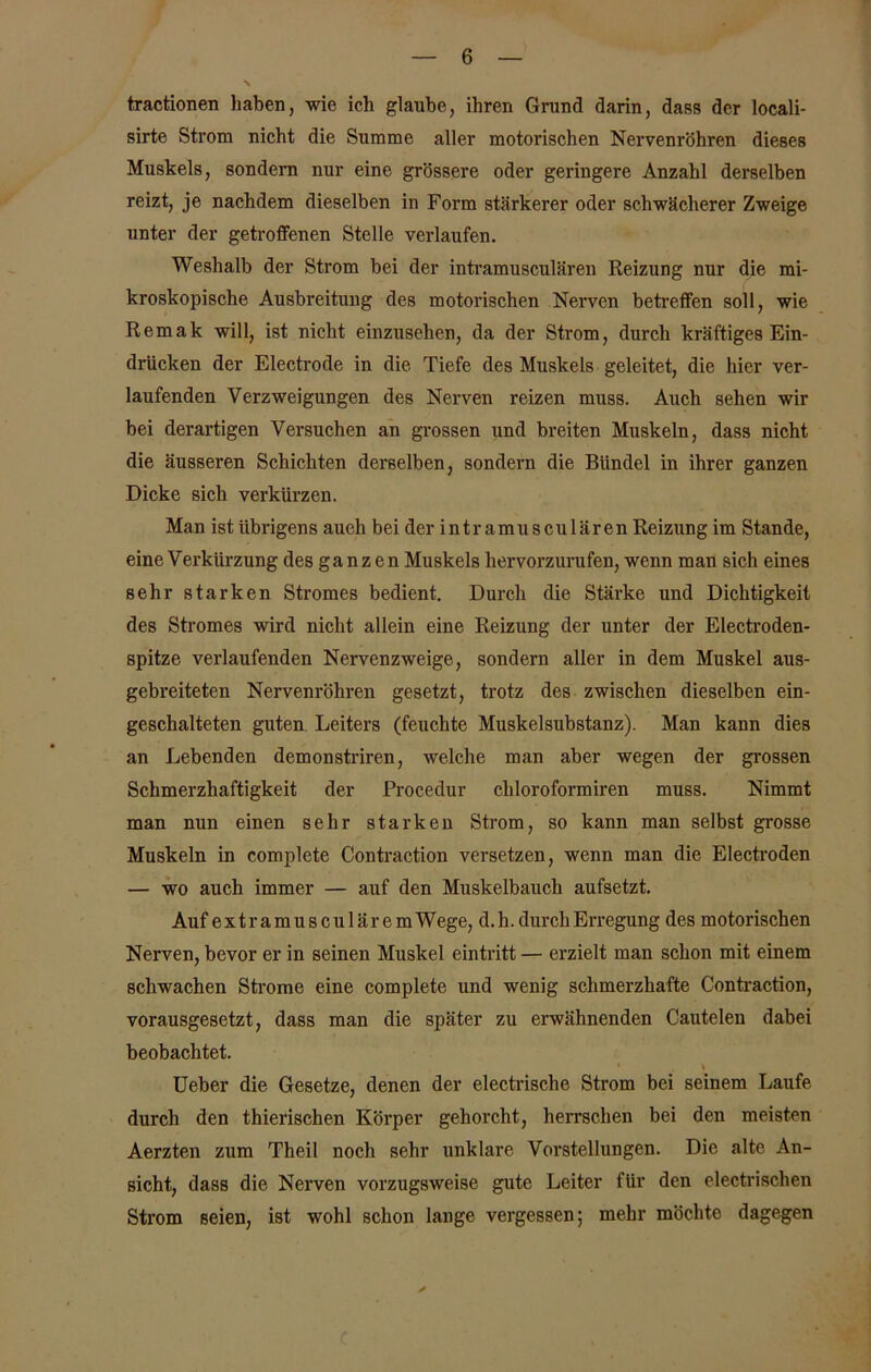 tractionen haben, wie ich glaube, ihren Grund darin, dass der locali- sirte Strom nicht die Summe aller motorischen Nervenröhren dieses Muskels, sondern nur eine grössere oder geringere Anzahl derselben reizt, je nachdem dieselben in Form stärkerer oder schwächerer Zweige unter der getroffenen Stelle verlaufen. Weshalb der Strom bei der intramusculären Reizung nur die mi- kroskopische Ausbreitung des motorischen Nerven betreffen soll, wie Remak will, ist nicht einzusehen, da der Strom, durch kräftiges Ein- drücken der Electrode in die Tiefe des Muskels geleitet, die hier ver- laufenden Verzweigungen des Nerven reizen muss. Auch sehen wir bei derartigen Versuchen an grossen und breiten Muskeln, dass nicht die äusseren Schichten derselben, sondern die Bündel in ihrer ganzen Dicke sich verkürzen. Man ist übrigens auch bei der intramusculären Reizung im Stande, eine Verkürzung des ganzen Muskels hervorzurufen, wenn man sich eines sehr starken Stromes bedient. Durch die Stärke und Dichtigkeit des Stromes wird nicht allein eine Reizung der unter der Electroden- spitze verlaufenden Nervenzweige, sondern aller in dem Muskel aus- gebreiteten Nervenröhren gesetzt, trotz des zwischen dieselben ein- geschalteten guten Leiters (feuchte Muskelsubstanz). Man kann dies an Lebenden demonstriren, welche man aber wegen der grossen Schmerzhaftigkeit der Procedur chloroformiren muss. Nimmt man nun einen sehr starken Strom, so kann man selbst grosse Muskeln in complete Contraction versetzen, wenn man die Electroden — wo auch immer — auf den Muskelbauch aufsetzt. Auf extramusculäre m Wege, d. h. durch Erregung des motorischen Nerven, bevor er in seinen Muskel eintritt — erzielt man schon mit einem schwachen Strome eine complete und wenig schmerzhafte Contraction, vorausgesetzt, dass man die später zu erwähnenden Cautelen dabei beobachtet. Ueber die Gesetze, denen der electrische Strom bei seinem Laufe durch den thierischen Körper gehorcht, herrschen bei den meisten Aerzten zum Theil noch sehr unklare Vorstellungen. Die alte An- sicht, dass die Nerven vorzugsweise gute Leiter für den electrischen Strom seien, ist wohl schon lange vergessen; mehr möchte dagegen