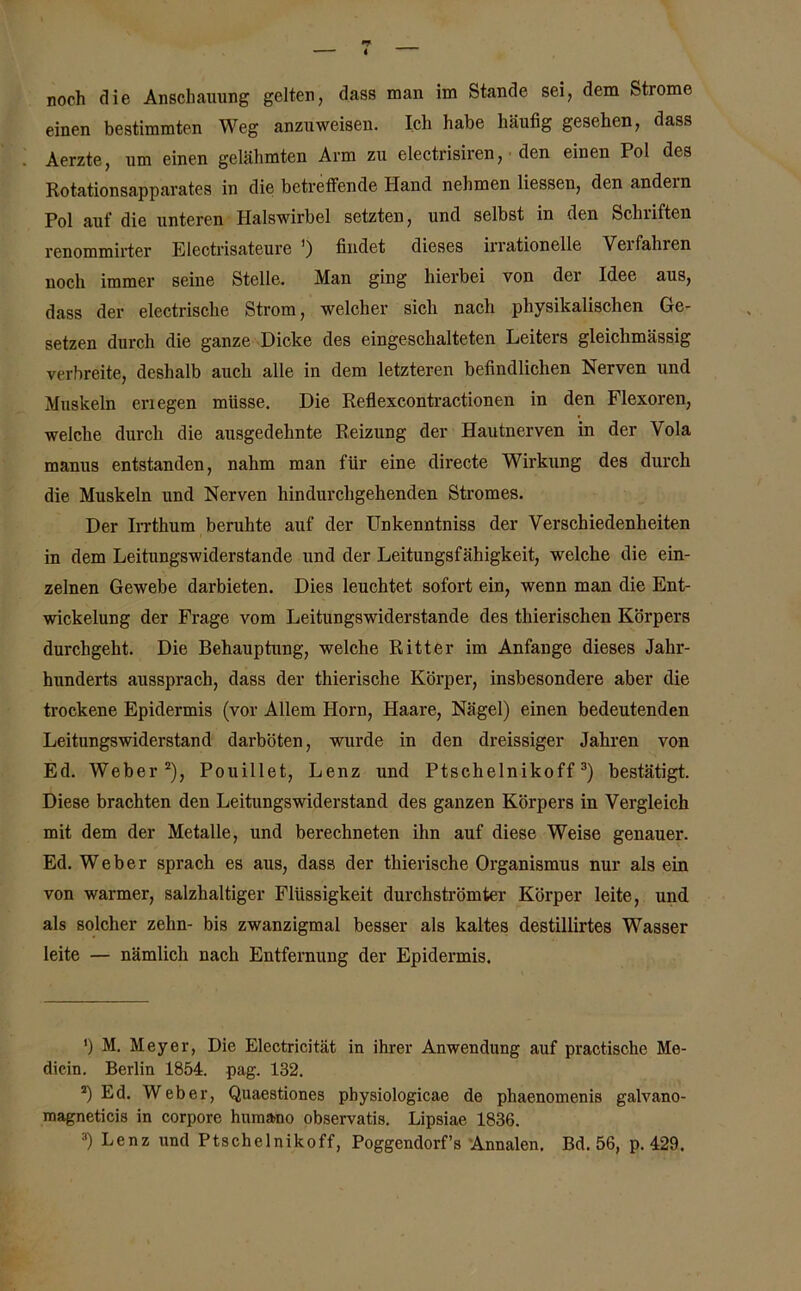 noch die Anschauung gelten, dass man im Stande sei, dem Strome einen bestimmten Weg anzuweisen. Ich habe häutig gesehen, dass Aerzte, um einen gelähmten Arm zu electrisiren, den einen Pol des Rotationsapparates in die betreffende Hand nehmen Hessen, den andein Pol auf die unteren Halswirbel setzten, und selbst in den Schriften renommirter Electrisateure ') findet dieses irrationelle Veifalnen noch immer seine Stelle. Man ging hierbei von der Idee aus, dass der electrische Strom, welcher sich nach physikalischen Ge- setzen durch die ganze Dicke des eingeschalteten Leiters gleichmässig verbreite, deshalb auch alle in dem letzteren befindlichen Nerven und Muskeln enegen müsse. Die Reflexcontractionen in den Flexoren, welche durch die ausgedehnte Reizung der Hautnerven in der Vola manus entstanden, nahm man für eine directe Wirkung des durch die Muskeln und Nerven hindurchgehenden Stromes. Der Irrthum beruhte auf der Unkenntniss der Verschiedenheiten in dem Leitungswiderstande und der Leitungsfähigkeit, welche die ein- zelnen Gewebe darbieten. Dies leuchtet sofort ein, wenn man die Ent- wickelung der Frage vom Leitungswiderstande des tkierischen Körpers durchgeht. Die Behauptung, welche Ritter im Anfänge dieses Jahr- hunderts aussprach, dass der thierische Körper, insbesondere aber die trockene Epidermis (vor Allem Horn, Haare, Nägel) einen bedeutenden Leitungswiderstand darböten, wurde in den dreissiger Jahren von Ed. Weber* 2), Pouillet, Lenz und Ptschelnikoff3) bestätigt. Diese brachten den Leitungswiderstand des ganzen Körpers in Vergleich mit dem der Metalle, und berechneten ihn auf diese Weise genauer. Ed. Weber sprach es aus, dass der thierische Organismus nur als ein von warmer, salzhaltiger Flüssigkeit durchströmter Körper leite, und als solcher zehn- bis zwanzigmal besser als kaltes destillirtes Wasser leite — nämlich nach Entfernung der Epidermis. ’) M. Meyer, Die Electricität in ihrer Anwendung auf practischc Me- dicin. Berlin 1854. pag. 132. 2) Ed. Weber, Quaestiones physiologicae de phaenomenis galvano- magneticis in corpore humano observatis. Lipsiae 1836. 3) Lenz und Ptschelnikoff, Poggendorf’s Annalen. Bd. 56, p. 429.