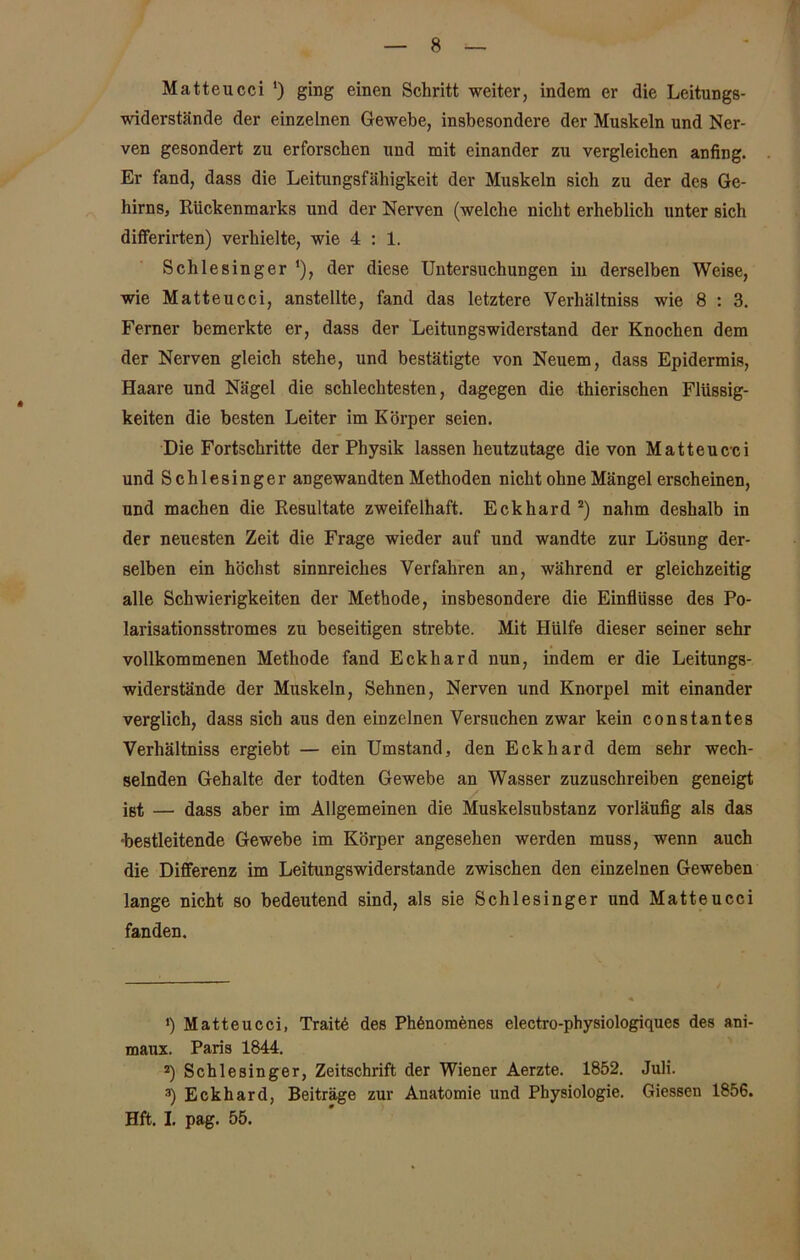 Matteucci ') ging einen Schritt weiter, indem er die Leitungs- widerstände der einzelnen Gewebe, insbesondere der Muskeln und Ner- ven gesondert zu erforschen und mit einander zu vergleichen anfing. Er fand, dass die Leitungsfähigkeit der Muskeln sich zu der des Ge- hirns, Rückenmarks und der Nerven (welche nicht erheblich unter sich differirten) verhielte, wie 4:1. Schlesinger ‘), der diese Untersuchungen in derselben Weise, wie Matteucci, anstellte, fand das letztere Verhältniss wie 8 : 3. Ferner bemerkte er, dass der Leitungswiderstand der Knochen dem der Nerven gleich stehe, und bestätigte von Neuem, dass Epidermis, Haare und Nägel die schlechtesten, dagegen die thierischen Flüssig- keiten die besten Leiter im Körper seien. Die Fortschritte der Physik lassen heutzutage die von Matteucci und Schlesinger angewandten Methoden nicht ohne Mängel erscheinen, und machen die Resultate zweifelhaft. Eckhard * 2 3) nahm deshalb in der neuesten Zeit die Frage wieder auf und wandte zur Lösung der- selben ein höchst sinnreiches Verfahren an, während er gleichzeitig alle Schwierigkeiten der Methode, insbesondere die Einflüsse des Po- larisationsstromes zu beseitigen strebte. Mit Hülfe dieser seiner sehr vollkommenen Methode fand Eckhard nun, indem er die Leitungs- widerstände der Muskeln, Sehnen, Nerven und Knorpel mit einander verglich, dass sich aus den einzelnen Versuchen zwar kein constantes Verhältniss ergiebt — ein Umstand, den Eckhard dem sehr wech- selnden Gehalte der todten Gewebe an Wasser zuzuschreiben geneigt jBt — dass aber im Allgemeinen die Muskelsubstanz vorläufig als das •bestleitende Gewebe im Körper angesehen werden muss, wenn auch die Differenz im Leitungswiderstande zwischen den einzelnen Geweben lange nicht so bedeutend sind, als sie Schlesinger und Matteucci fanden. *) Matteucci, Traite des Ph6nomenes electro-physiologiques des ani- maux. Paris 1844. 2) Schlesinger, Zeitschrift der Wiener Aerzte. 1852. Juli. 3) Eckhard, Beiträge zur Anatomie und Physiologie. Giessen 1856. Hft. I. pag. 55.