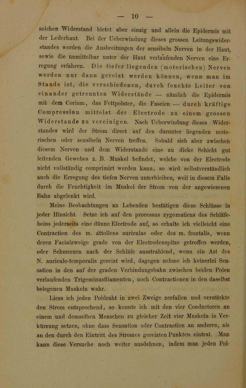 solchen Widerstand bietet aber einzig und allein die Epidermis mit der Lederhaut. Bei der Uebcrwindung dieses grossen Leitungswider- standes werden die Ausbreitungen der sensibeln Nerven in der Haut, sowie die unmittelbar unter der Haut verlaufenden Nerven eine Er- regung erfahren. Die tiefer liegenden (motorischen) Nerven werden nur dann gereizt werden können, wenn man im Stande ist, die verschiedenen, durch feuchte Leiter von einander getrennten Widerstände — nämlich die Epidermis mit dem Corium, das Fettpolster, die Fascien — durch kräftige Compression mittelst der Electrode zu einem grossen Widerstande zu vereinigen. Nach Ueberwindung dieses Wider- standes wird der Strom direct auf den darunter liegenden moto- rischen oder sensibeln Nerven treffen. Sobald sich aber zwischen diesem Nerven und dem Widerstande eine zu dicke Schicht gut leitenden Gewebes z. B. Muskel befindet, welche von der Electrode nicht vollständig comprimirt werden kann, so wird selbstverständlich auch die Erregung des tiefen Nerven unterbleiben, weil in diesem Falle durch die Feuchtigkeit im Muskel der Strom von der angewiesenen Bahn abgelenkt wird. Meine Beobachtungen an Lebenden bestätigen diese Schlüsse in jeder Hinsicht. Setze ich auf den processus zygomaticus des Schläfe- beins jederseits eine dünne Electrode auf, so erhalte ich vielleicht eine Contraction des m. ättollens auriculae oder des m. frontalis, wenn deren Facialzweige grade von der Electrodenspitze getroffen werden, oder Schmerzen nach der Schläfe ausstrahlend, wenn ein Ast des N. auriculo-temporalis gereizt wird, dagegen nehme ich keinerlei Sen- sation in den auf der graden Verbindungsbahn zwischen beiden Polen verlaufenden Trigeminusfilamenten, noch Contractionen in den daselbst belegenen Muskeln wahr. Liess ich jeden Poldraht in zwei Zweige zerfallen und verstärkte den Strom entsprechend, so konnte ich mit den vier Conductoren an einem und demselben Menschen zu gleicher Zeit vier Muskeln in Ver- kürzung setzen, ohne dass Sensation oder Contraction an anderen, als an den durch den Eintritt des Stromes gereizten Punkten eintrat. Man kann diese Versuche nocli weiter ausdehnen, indem man jeden Pol-