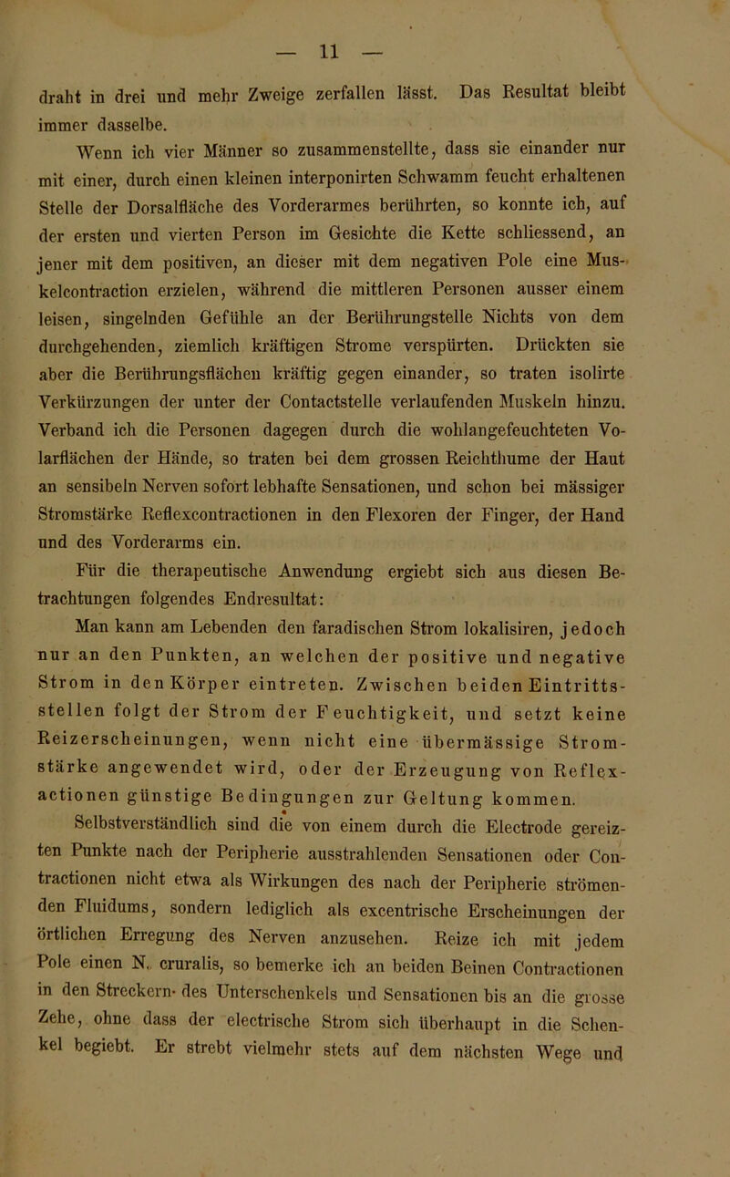 draht in drei und mehr Zweige zerfallen lässt. Das Resultat bleibt immer dasselbe. Wenn ich vier Männer so zusamraenstellte, dass sie einander nur mit einer, durch einen kleinen interponirten Schwamm feucht erhaltenen Stelle der Dorsalfläche des Vorderarmes berührten, so konnte ich, auf der ersten und vierten Person im Gesichte die Kette schliessend, an jener mit dem positiven, an dieser mit dem negativen Pole eine Mus- kelcontraction erzielen, während die mittleren Personen ausser einem leisen, singelnden Gefühle an der Berührungstelle Nichts von dem durchgehenden, ziemlich kräftigen Strome verspürten. Drückten sie aber die Berührungsflächen kräftig gegen einander, so traten isolirte Verkürzungen der unter der Contactstelle verlaufenden Muskeln hinzu. Verband ich die Personen dagegen durch die wohlangefeuchteten Vo- larflächen der Hände, so traten bei dem grossen Reichthume der Haut an sensibeln Nerven sofort lebhafte Sensationen, und schon bei mässiger Stromstärke Reflexcontractionen in den Flexoren der Finger, der Hand und des Vorderarms ein. Für die therapeutische Anwendung ergiebt sich aus diesen Be- trachtungen folgendes Endresultat: Man kann am Lebenden den faradisclien Strom lokalisiren, jedoch nur an den Punkten, an welchen der positive und negative Strom in den Körper eintreten. Zwischen beiden Eintritts- stellen folgt der Strom der Feuchtigkeit, und setzt keine Reizerscheinungen, wenn nicht eine übermässige Strom- stärke angewendet wird, oder der Erzeugung von Reflex- actionen günstige Bedingungen zur Geltung kommen. Selbstverständlich sind die von einem durch die Electrode gereiz- ten Punkte nach der Peripherie ausstrahlenden Sensationen oder Con- tractionen nicht etwa als Wirkungen des nach der Peripherie strömen- den Fluidums, sondern lediglich als excentrische Erscheinungen der örtlichen Erregung des Nerven anzusehen. Reize ich mit jedem Pole einen N. cruralis, so bemerke ich an beiden Beinen Contractionen in den Streckern* des Unterschenkels und Sensationen bis an die grosse Zehe, ohne dass der electrische Strom sich überhaupt in die Schen- kel begiebt. Er strebt vielmehr stets auf dem nächsten Wege und