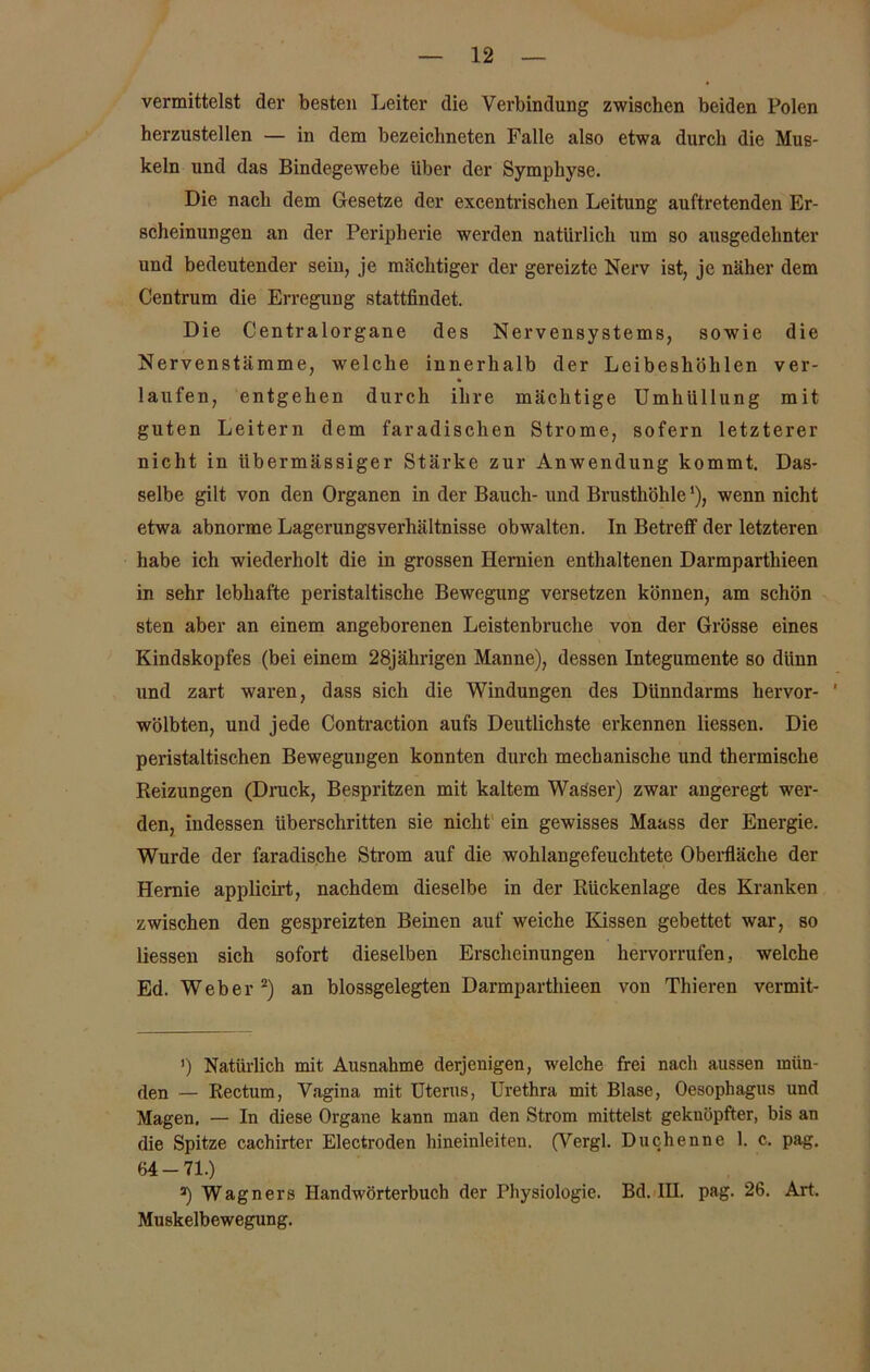 vermittelst der besten Leiter die Verbindung zwischen beiden Polen herzustellen — in dem bezeicbneten Falle also etwa durch die Mus- keln und das Bindegewebe über der Symphyse. Die nach dem Gesetze der excentrischen Leitung auftretenden Er- scheinungen an der Peripherie werden natürlich um so ausgedehnter und bedeutender sein, je mächtiger der gereizte Nerv ist, je näher dem Centrum die Erregung stattfindet. Die Centralorgane des Nervensystems, sowie die Nervenstämme, welche innerhalb der Leibeshöhlen ver- laufen, entgehen durch ihre mächtige Umhüllung mit guten Leitern dem faradischen Strome, sofern letzterer nicht in übermässiger Stärke zur Anwendung kommt. Das- selbe gilt von den Organen in der Bauch- und Brusthöhle'), wenn nicht etwa abnorme Lagerungsverhältnisse obwalten, ln Betreff der letzteren habe ich wiederholt die in grossen Hernien enthaltenen Darmparthieen in sehr lebhafte peristaltische Bewegung versetzen können, am schön sten aber an einem angeborenen Leistenbruche von der Grösse eines Kindskopfes (bei einem 28jährigen Manne), dessen Integumente so dünn und zart waren, dass sich die Windungen des Dünndarms hervor- ' wölbten, und jede Contraction aufs Deutlichste erkennen Hessen. Die peristaltischen Bewegungen konnten durch mechanische und thermische Reizungen (Druck, Bespritzen mit kaltem Wasser) zwar angeregt wer- den, indessen überschritten sie nicht ein gewisses Maass der Energie. Wurde der faradische Strom auf die wohlangefeuchtete Oberfläche der Hernie applicirt, nachdem dieselbe in der Rückenlage des Kranken zwischen den gespreizten Beinen auf weiche Kissen gebettet war, so Hessen sich sofort dieselben Erscheinungen hervorrufen, welche Ed. Weber2) an blossgelegten Darmparthieen von Thieren vermit- ’) Natürlich mit Ausnahme derjenigen, welche frei nach aussen mün- den — Rectum, Vagina mit Uterus, Urethra mit Blase, Oesophagus und Magen. — In diese Organe kann man den Strom mittelst geknöpfter, bis an die Spitze cachirter Electroden hineinleiten. (Vergl. Duchenne 1. c. pag. 64 - 71.) a) Wagners Handwörterbuch der Physiologie. Bd. III. pag. 26. Art. Muskelbewegung.