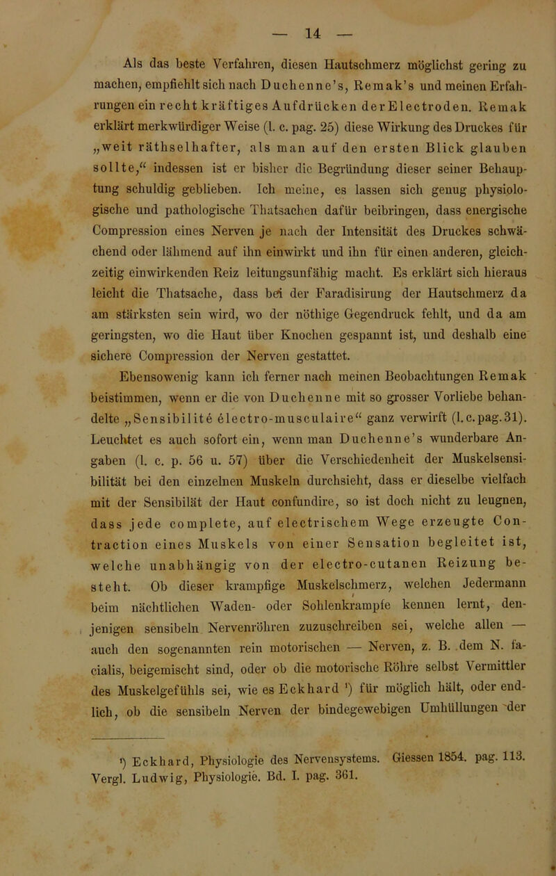 Als das beste Verfahren, diesen Hautschmerz möglichst gering zu machen, empfiehlt sich nach Duchcnne’s, Remak’s und meinen Erfah- rungen ein recht kräftiges Aufdrücken derElectroden. Remak erklärt merkwürdiger Weise (1. c. pag. 25) diese Wirkung des Druckes für „weit räthselhafter, als man auf den ersten Blick glauben sollte,“ indessen ist er bisher die Begründung dieser seiner Behaup- tung schuldig geblieben. Ich meine, es lassen sich genug physiolo- gische und pathologische Thatsachen dafür beibringen, dass energische Compression eines Nerven je nach der Intensität des Druckes schwä- chend oder lähmend auf ihn einwirkt und ihn für einen anderen, gleich- zeitig einwirkenden Reiz leitungsunfähig macht. Es erklärt sich hieraus leicht die Thatsaclie, dass bd der Faradisirung der Hautschmerz da am stärksten sein wird, wo der nöthige Gegendruck fehlt, und da am geringsten, wo die Haut Uber Knochen gespannt ist, und deshalb eine sichere Compression der Nerven gestattet. Ebensowenig kann ich ferner nach meinen Beobachtungen Remak beistimmen, wenn er die von Duchenne mit so grosser Vorliebe behan- delte „Sensibilite electro-musculaire“ ganz verwirft (l.c.pag.31). Leuchtet es auch sofort ein, wenn man Duchenne’s wunderbare An- gaben (1. c. p. 56 u. 57) über die Verschiedenheit der Muskelsensi- bilität bei den einzelnen Muskeln durchsieht, dass er dieselbe vielfach mit der Sensibilät der Haut confundire, so ist doch nicht zu leugnen, dass jede complete, auf electriscliem Wege erzeugte Con- traction eines Muskels von einer Sensation begleitet ist, welche unabhängig von der electro-cutanen Reizung be- steht. Ob dieser krampfige Muskelschmerz, welchen Jedermann beim nächtlichen Waden- oder Sohlenkrampfe kennen lernt, den- jenigen sensibeln Nervenröhren zuzuschreiben sei, welche allen auch den sogenannten rein motorischen — Nerven, z. B. dem N. ia- cialis, beigemischt sind, oder ob die motorische Röhre selbst Vermittler des Muskelgefühls sei, wie es Eckhard ') für möglich hält, oder end- lich, ob die sensibeln Nerven der bindegewebigen Umhüllungen der ') Eckhard, Physiologie des Nervensystems. Giessen 1854. pag. 113. Vergl. Ludwig, Physiologie. Bd. I. pag. 361.