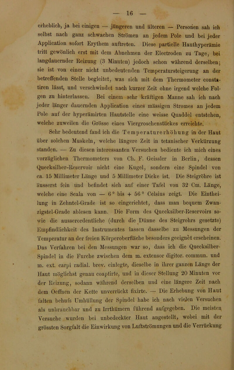 erheblich, ja bei einigen — jüngeren und älteren — Personen sah ich selbst nach ganz schwachen Strömen an jedem Pole und bei jeder Application sofort Erythem auftreteu. Diese partielle Hauthyperämie tritt gewönlich erst mit dem Abnehmen der Electroden zu Tage, bei langdauernder Reizung (3 Minuten) jedoch schon während derselben; sie ist von einer nicht unbedeutenden Temperatursteigerung an der betreffenden Stelle begleitet, was sich mit dem Thermometer consta- tiren lässt, und vei’schwindct nach kurzer Zeit ohne irgend welche Fol- gen zu hinterlasseu. Bei einem sehr kräftigen Manne sah ich nach jeder länger dauernden Application eines mässigen Stromes an jedem Pole auf der hyperämirten Hautstelle eine weisse Quaddel entstehen, welche zuweilen die Grösse eines Viergrosclienstiickes erreichte. Sehr bedeutend fand ich die Temperaturerhöhung in der Haut über solchen Muskeln, welche längere Zeit in tetanischer Verkürzung standen. — Zu diesen interessanten Versuchen bediente ich mich eines vorzüglichen Thermometers von Ch. F. Geissler in Berlin, dessen v Quecksilber-Reservoir nicht eine Kugel, sondern eine Spindel von ca. 15 Millimeter Länge und 5 Millimeter Dicke ist. Die Steigrohre ist äusserst fein und befindet sich auf einer Tafel von 32 Cm. Länge, welche eine Scala von — 60 bis + 56 0 Celsius zeigt. Die Eiuthei- lung in Zehntel-Grade ist so eingerichtet, dass man bequem Zwan- zigstel-Grade ablesen kann. Die Form des Quecksilber-Reservoirs so- wie die ausserordentliche (durch die Dünne des Steigrohrs gesetzte) Empfindlichkeit des Instrumentes lassen dasselbe zu Messungen der Temperatur an der freien Körperoberfläche besonders geeignet erscheinen. Das Verfahren bei den Messungen war so, dass ich die Quecksilber- Spindel in die Furche zwischen dem m. extensor digitor. commun. und m. ext. carpi radial, brev. einlegte, dieselbe in ihrer ganzen Länge der Haut möglichst genau coaptirte, und in dieser Stellung 20 Minuten vor der Reizung, sodann während derselben und eine längere Zeit nach dem Oeffnen der Kette unverrückt fixirte. — Die Erhebung von Haut falten behufs Umhüllung der Spindel habe ich nach vielen Versuchen als unbrauchbar und zu Irrthümern führend aufgegeben. Die meisten Versuche wurden bei unbedeckter Haut angestellt, wobei mit der grössten Sorgfalt die Einwirkung von Luftströmungen und die Verrückung