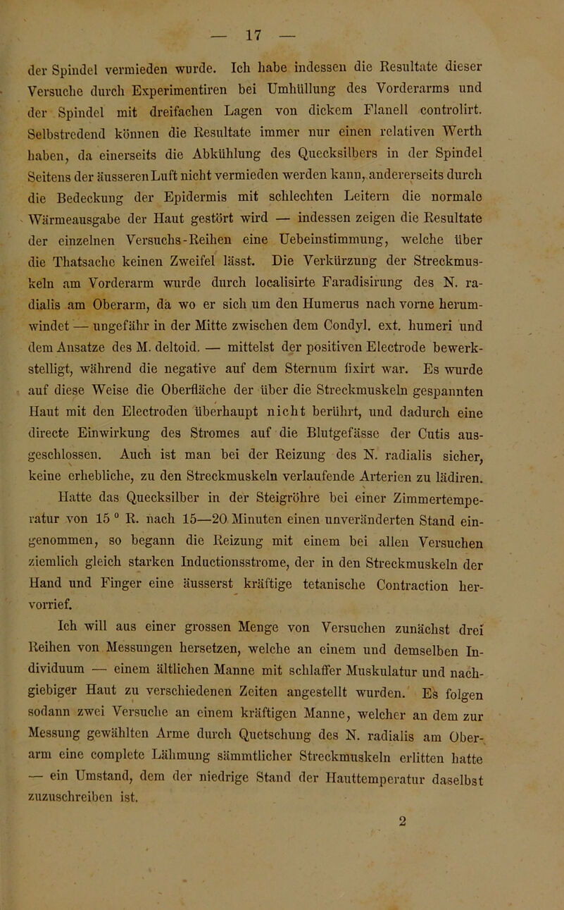 der Spindel vermieden wurde. Icli habe indessen die Resultate dieser Versuche durch Experimentiren bei Umhüllung des Vorderarms und der Spindel mit dreifachen Lagen von dickem Flanell controlirt. Selbstredend können die Resultate immer nur einen relativen Werth haben, da einerseits die Abkühlung des Quecksilbers in der Spindel Seitens der äusseren Luft nicht vermieden werden kann, andererseits durch die Bedeckung der Epidermis mit schlechten Leitern die normale Wärmeausgabe der Haut gestört wird — indessen zeigen die Resultate der einzelnen Versuchs-Reihen eine Uebeinstimmung, welche über die Thatsaclie keinen Zweifel lässt. Die Verkürzung der Streckmus- keln am Vorderarm wurde durch localisirte Faradisirung des N. ra- dialis am Oberarm, da wo er sich um den Humerus nach vome herum- windet — ungefähr in der Mitte zwischen dem Condyl. ext. humeri und dem Ansätze des M. deltoid.— mittelst der positiven Electrode bewerk- stelligt, während die negative auf dem Sternum lixirt war. Es wurde auf diese Weise die Oberfläche der über die Streckmuskeln gespannten Haut mit den Electroden überhaupt nicht berührt, und dadurch eine directe Einwirkung des Stromes auf die Blutgefässe der Cutis aus- geschlossen. Auch ist man bei der Reizung des N. radialis sicher, keine erhebliche, zu den Streckmuskeln verlaufende Arterien zu lädiren. Hatte das Quecksilber in der Steigrohre bei einer Zimmertempe- ratur von 15 0 R. nach 15—20 Minuten einen unveränderten Stand ein- genommen, so begann die Reizung mit einem bei allen Versuchen ziemlich gleich starken Inductionsstrome, der in den Streckmuskeln der Hand und Finger eine äusserst kräftige tetanische Contraction her- vorrief. Ich will aus einer grossen Menge von Versuchen zunächst drei Reihen von Messungen hersetzen, welche an einem und demselben In- dividuum — einem ältlichen Manne mit schlaffer Muskulatur und nach- giebiger Haut zu verschiedenen Zeiten angestellt wurden. Eä folgen sodann zwei Versuche an einem kräftigen Manne, welcher an dem zur Messung gewählten Arme durch Quetschung des N. radialis am Ober- arm eine complete Lähmung sämmtlicher Streckmuskeln erlitten hatte — ein Umstand, dem der niedrige Stand der Hauttemperatur daselbst zuzuschreiben ist. 2