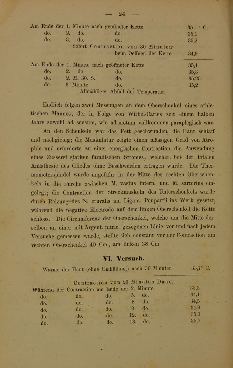 Am Ende der 1. Minute nach geöffneter Kette 35  do. 2. do. do. 35,1 do. 3. do. do. 35,2 Sofort Contraction von 30 Minuten- beim Oeffnen der Kette 34,9 Am Ende der 1. Minute nach geöffneter Kette 35,1 do. 2. do. do. 35,3 do. 2. M. 30. S. do. 35,25 do. 3. Minute do. » 35,2 Allmähliger Abfall der Temperatur. Endlich folgen zwei Messungen an dem Oberschenkel eines athle- tischen Mannes, der in Folge von Wirbel-Caries seit einem halben Jahre sowohl ad scnsum, wie ad motum vollkommen paraplegisch war. An den Schenkeln war das Fett geschwunden, die Haut schlaff und nachgiebig; die Muskulatur zeigte einen massigen Grad von Atro- phie und erforderte zu einer energischen Contraction die Anwendung eines äusserst starken faradisclien Stromes, welcher, bei- der totalen Anästhesie des Gliedes ohne Beschwerden ertragen wurde. Die Ther- mometerspindel wurde ungefähr in der Mitte des rechten Oberschen- kels in die Furche zwischen M. vastus intern, und M. sartorius ein- gelegt; die Contraction der Streckmuskeln des Unterschenkels wurde durch Reizung-des N. cruralis am Ligam. Poupartii ins Werk gesetzt, während die negative Electrode aul dem linken Oberschenkel die Kette schloss. Die Circumferenz der Oberschenkel, welche um die Mitte der- selben an einer mit Argent. nitric. gezogenen Linie vor und nach jedem Versuche gemessen wurde, stellte sich constant vor der Contraction am rechten Oberschenkel 40 Cm., am linken 38 Cm. VI. Versuch. / Wärme der Haut (ohne Umhüllung) nach 30 Minuten 33,7 C. Contraction von 23 Minuten Dauer, ährend der Contraction am Ende der 2. Minute 33,3 do. do. do. 5. do. 34,1 do. do. do. 8 do. 34,5 do. do. do. 10. do. 34,9 do. do. do. 12. do. •