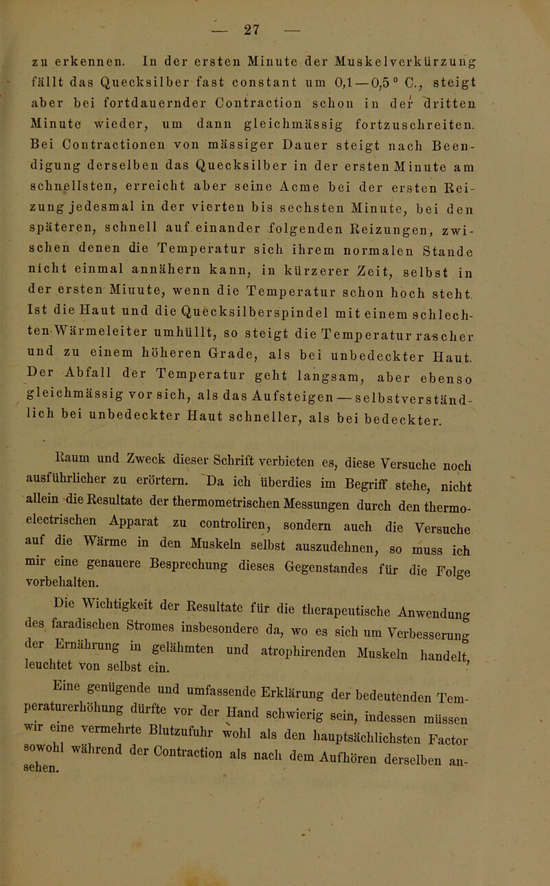 zu erkennen. In der ersten Minute der Muskelverkürzurig fällt das Quecksilber fast constant um 0,1 — 0,5° C., steigt aber bei fortdauernder Contraction schon in der dritten Minute wieder, um dann gleichmässig fortzuschreiten. Bei Contractionen von massiger Dauer steigt nach Been- digung derselben das Quecksilber in der ersten Minute am schnellsten, erreicht aber seine Acme bei der ersten Rei- zung jedesmal in der vierten bis sechsten Minute, bei den späteren, schnell auf einander folgenden Reizungen, zwi- schen denen die Temperatur sich ihrem normalen Stande nicht einmal annähern kann, in kürzerer Zeit, selbst in der ersten Minute, wenn die Temperatur schon hoch steht. Ist die Haut und die Quecksilberspindel mit einem schlech- ten Wärmeleiter umhüllt, so steigt die Temperatur rascher und zu einem höheren Grade, als bei unbedeckter Haut. Der Abfall der Temperatur geht langsam, aber ebenso gleichmässig vor sich, als das Aufsteigen — selbstverständ- lich bei unbedeckter Haut schneller, als bei bedeckter. Raum und Zweck dieser Schrift verbieten es, diese Versuche noch ausführlicher zu erörtern. Da ich überdies im Begriff stehe, nicht allein die Resultate der thermometrischen Messungen durch den thermo- electrischen Apparat zu controliren, sondern auch die Versuche auf die Wärme in den Muskeln selbst auszudehnen, so muss ich mir eine genauere Besprechung dieses Gegenstandes für die Folge Vorbehalten. Die Wichtigkeit der Resultate für die therapeutische Anwendung des faradischen Stromes insbesondere da, wo es sich um Verbesserung der Ernährung in gelähmten und atrophirenden Muskeln handelt leuchtet von selbst ein. ’ Eine genügende und umfassende Erklärung der bedeutenden Tem- peraturerhöhung dürfte vor der Hand schwierig sein, indessen müssen W,r eme vermehrte Blutznfnhr wohl als den hauptsächlichsten Factor sowohl während der Contraction als nach dem Aufhoren derselben an-