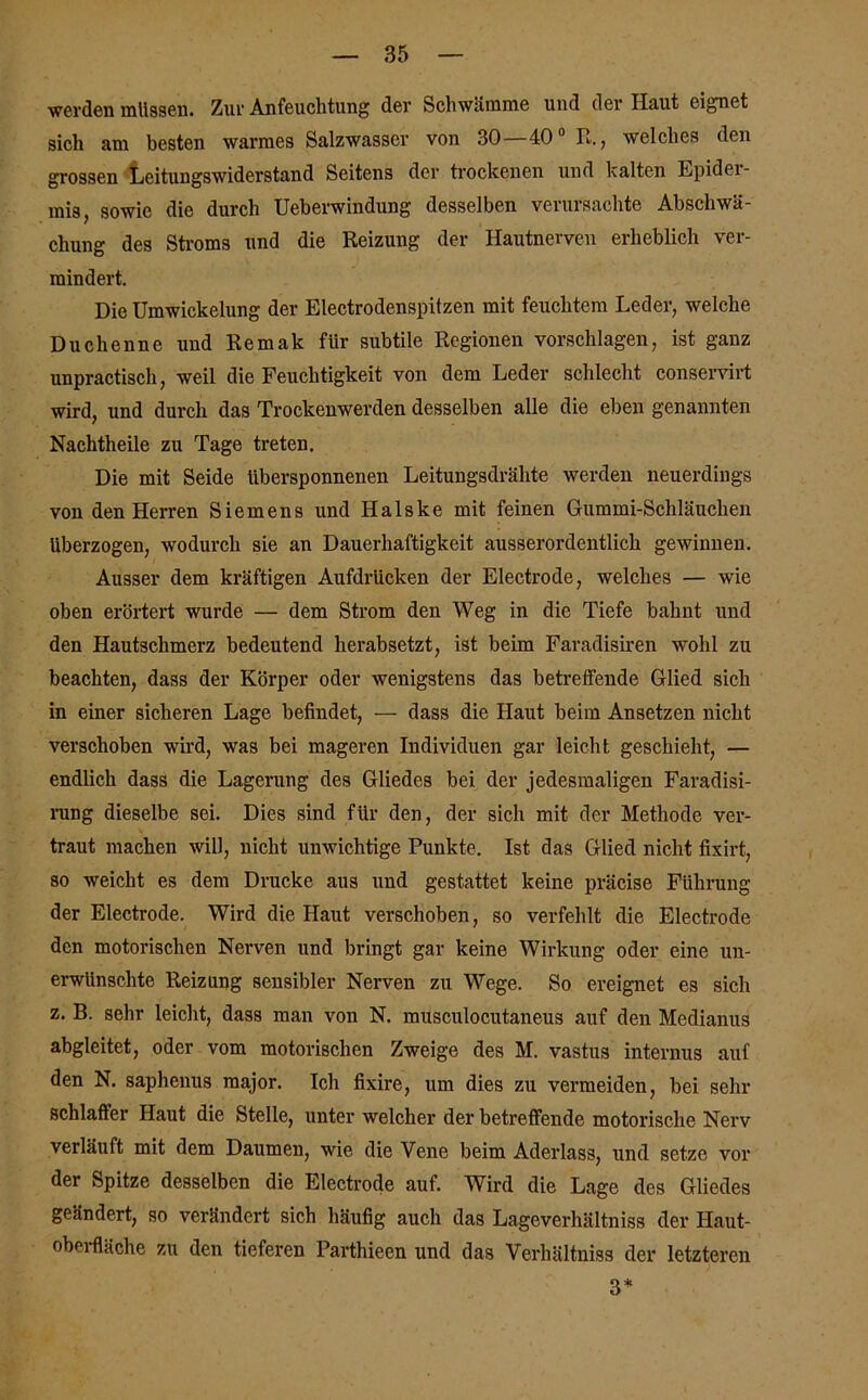 werden müssen. Zur Anfeuchtung der Schwämme und der Haut eignet sich am besten warmes Salzwasser von 30—40° R., welches den grossen Leitungswiderstand Seitens der trockenen und kalten Epider- mis, sowie die durch Ueberwindung desselben verursachte Abschwä- chung des Stroms und die Reizung der Hautnerven erheblich ver- mindert. Die Umwickelung der Electrodenspitzen mit feuchtem Leder, welche Duchenne und Remak für subtile Regionen vorschlagen, ist ganz unpractisch, weil die Feuchtigkeit von dem Leder schlecht conservirt wird, und durch das Trockenwerden desselben alle die eben genannten Nachtheile zu Tage treten. Die mit Seide tibersponnenen Leitungsdrähte werden neuerdings von den Herren Siemens und Halske mit feinen Gummi-Schläuchen überzogen, wodurch sie an Dauerhaftigkeit ausserordentlich gewinnen. Ausser dem kräftigen Aufdrücken der Electrode, welches — wie oben erörtert wurde — dem Strom den Weg in die Tiefe bahnt und den Hautschmerz bedeutend herabsetzt, ist beim Faradisiren wohl zu beachten, dass der Körper oder wenigstens das betreffende Glied sich in einer sicheren Lage befindet, — dass die Haut beim Ansetzen nicht verschoben wird, was bei mageren Individuen gar leicht geschieht, — endlich dass die Lagerung des Gliedes bei der jedesmaligen Faradisi- rung dieselbe sei. Dies sind für den, der sich mit der Methode ver- traut machen will, nicht unwichtige Punkte. Ist das Glied nicht fixirt, so weicht es dem Drucke aus und gestattet keine präcise Führung der Electrode. Wird die Haut verschoben, so verfehlt die Electrode den motorischen Nerven und bringt gar keine Wirkung oder eine un- erwünschte Reizung sensibler Nerven zu Wege. Bo ereignet es sich z. B. sehr leicht, dass man von N. musculocutaneus auf den Medianus abgleitet, oder vom motorischen Zweige des M. vastus internus auf den N. saphenus raajor. Ich fixire, um dies zu vermeiden, bei sehr schlaffer Haut die Stelle, unter welcher der betreffende motorische Nerv verläuft mit dem Daumen, wie die Vene beim Aderlass, und setze vor der Spitze desselben die Electrode auf. Wird die Lage des Gliedes geändert, so verändert sich häufig auch das Lageverhältniss der Haut- oberfhiche zu den tieferen Parthieen und das Verhältniss der letzteren 3*