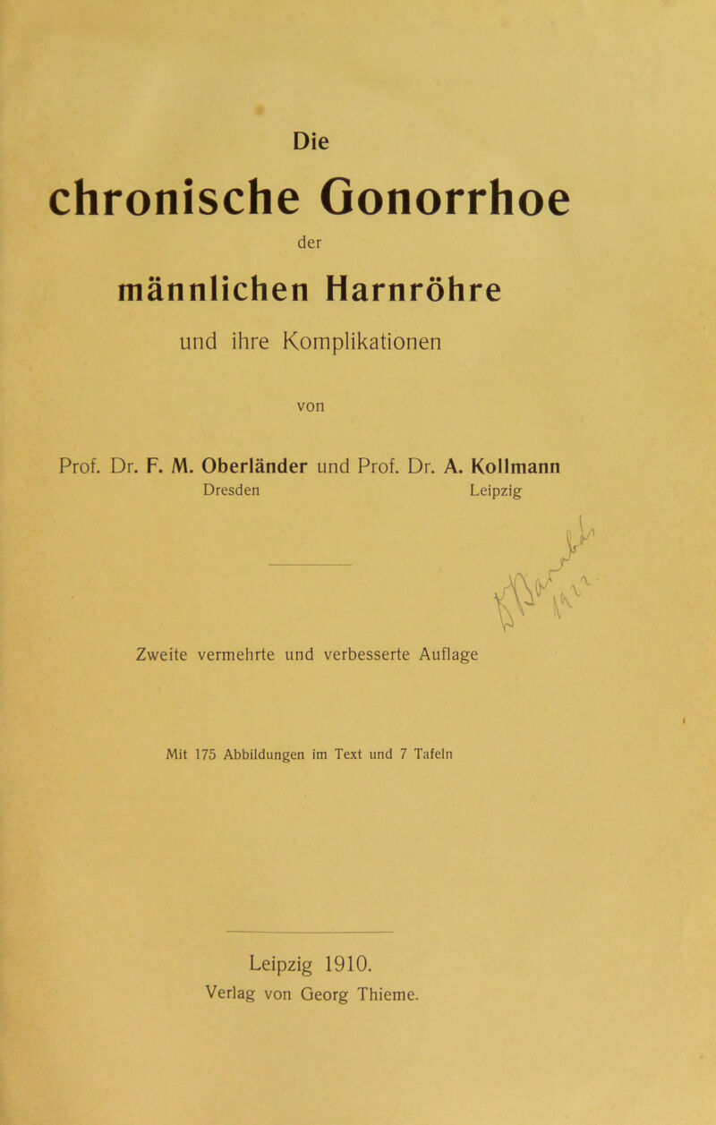 Die chronische Gonorrhoe der männlichen Harnröhre und ihre Komplikationen von Prof. Dr. F. M. Oberländer und Prof. Dr. A. Kollmann Dresden Leipzig Zweite vermehrte und verbesserte Auflage Mit 175 Abbildungen im Text und 7 Tafeln Leipzig 1910. Verlag von Georg Thieme.