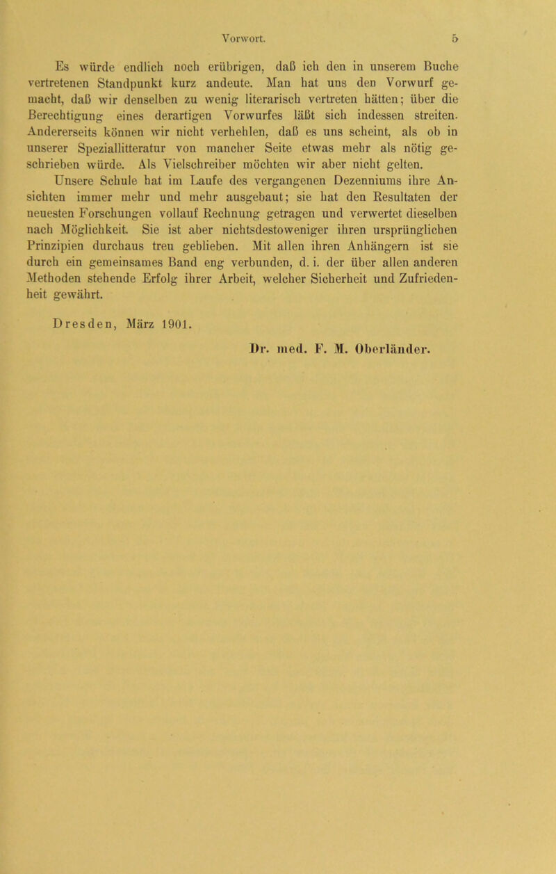 Es würde endlich noch erübrigen, daß ich den in unserem Buche vertretenen Standpunkt kurz andeute. Man hat uns den Vorwurf ge- macht, daß wir denselben zu wenig literarisch vertreten hätten; über die Berechtigung eines derartigen Vorwurfes läßt sich indessen streiten. Andererseits können wir nicht verhehlen, daß es uns scheint, als ob in unserer Speziallitteratur von mancher Seite etwas mehr als nötig ge- schrieben würde. Als Vielschreiber möchten wir aber nicht gelten. Unsere Schule hat im Laufe des vergangenen Dezenniums ihre An- sichten immer mehr und mehr ausgebaut; sie hat den Resultaten der neuesten Forschungen vollauf Rechnung getragen und verwertet dieselben nach Möglichkeit. Sie ist aber nichtsdestoweniger ihren ursprünglichen Prinzipien durchaus treu geblieben. Mit allen ihren Anhängern ist sie durch ein gemeinsames Band eng verbunden, d. i. der über allen anderen Methoden stehende Erfolg ihrer Arbeit, welcher Sicherheit und Zufrieden- heit gewährt. Dresden, März 1901. J)r. med. F. M. Oberländer.