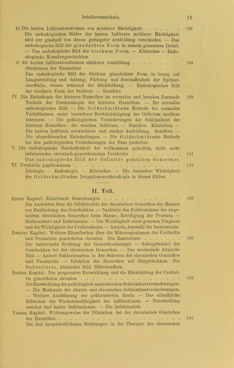 b) Die harten Infiltrationsformen von mittlerer Mächtigkeit 126 Die endoskopischen Bilder der harten Infiltrate mittlerer Mächtigkeit sind nur graduell von denen geringster Ausbildung verschieden. — Das endoskopische Bild der glandulären Form in seinem genaueren Detail. — Das endoskopische Bild der trocknen Form. — Klinisches — Endo- skopische Krankengeschichten. c) die harten Infiltrationsformen stärkster Ausbildung 134 (Strikturen der Harnröhre) Das endoskopische Bild der Striktur glandulärer Form in bezug auf Längsstreifung und -faltung, Färbung und Beschaffenheit der Epithel- oberfläche, ebenso während der Bückbildung. — Endoskopisches Bild der trocknen Form der Striktur. — Rezidive. r\'. Die Endoskopie der hinteren Harnröhre im normalen und kranken Zustande 139 Technik der Urethroskopie der hinteren Harnröhre. — Ihr normales endoskopisches Bild. — Die Gold Schmidt sehe Methode bei normalen Verhältnissen unter besonderer Berücksichtigung des Orificium urethrae internum. — Die pathologischen Veränderungen der Schleimhaut der hinteren Harnröhre: die weichen Infiltrate. — Rezidive. Klinisches. — Die harten Infiltrate schwächerer und starker Ausbildung. Rezidive. — Die abszedierenden Entzündungen. — Die Gold Schmidt sehe Methode bei den pathologischen Veränderungen der Pars posterior. V. Die endoskopische Beschaffenheit der vollkommen geheilten, nicht mehr infizierenden chronisch-gonorrhoischen Urethritis 151 Das endoskopische Bild der definitiv geheilten Gonorrhoe. VI. Urethritis papiUomatosa 153 Ätiologie. — Endoskopie. — Klinisches. — Die besondere Wichtigkeit der Goldschmidt sehen Irrigationsurethroskopie in diesen Fällen. II. Teil. Erstes Kapitel: Einleitende Bemerkungen 159 Die Ansichten über die Infektiosität der chronischen Gonorrhoe des Mannes vor Entdeckung des Gonokokkus. — Nachteile des Fortbestehens der unge- heilten chronischen Gonorrhoe beim Manne; Beteiligung der Prostata. — Heilresultate und Instrumente. — Die Wichtigkeit einer genauen Diagnose und die Wichtigkeit der Urethroskopie. — Asepsis, Auswahl der Instrumente. Zweites Kapitel: Weitere Einzelheiten über die Mikroorganismen der Urethritis und Prostatitis gonorrhoica chronica. Die Bakteriurie 166 Die bakterizide Richtung der Gonorrhoetherapie. — Schlupfwinkel der Gonokokken bei der chronischen Gonorrhoe. — Das wechselnde klinische Bild. — Andere Bakterienarten in den Sekreten der chronischen Gonorrhoe und Prostatitis. — Infektion der Harnröhre mit Streptokokken. Die Bakteriurie, klinisches Bild, Mikrobenflora. Drittes Kapitel: Die progressive Entwicklung und die Rückbildung der Urethri- tis gonorrhoica chronica • . , 116 DieEntwicklungder pathologisch-anatomischen Schleimhautveränderungen. — Die Merkmale der akuten und chronischen Schleimhautveränderungen. — Weitere Ausdehnung der präformierten Herde. — Das allmähliche Erlöschen der Wachstumsfähigkeit der Infiltrationen. — Naturheilung weicher nnd harter Infiltrationen. — Die Infektiosität. Viertes Kapitel: Wirkungsweise der Dilatation bei der chronischen Gonorrhoe der Harnröhre 185 Die drei hauptsächlichsten Richtungen in der Therapie der chronischen