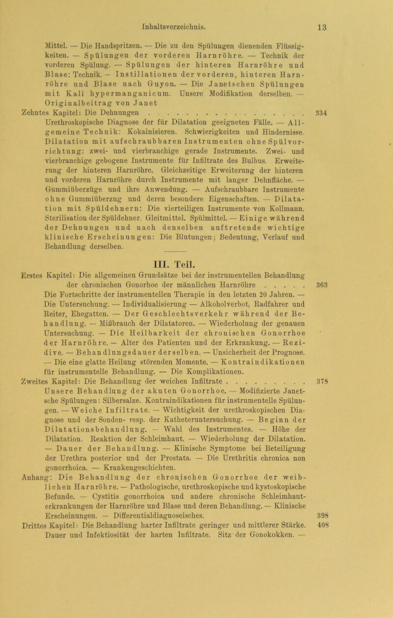 Mittel. — Die Handspritzeu. — Die zu den Spülungen dienenden Flüssig- keiten. — Spülungen der vorderen Harnröhre. — Technik der vorderen Spülung. — Spülungen der hinteren Harnröhre und Blase: Technik. — Instillationen der vorderen, hinteren Harn- röhre und Blase nach Guyon. — Die Janetschen Spülungen mit Kali hypermauganicum. Unsere Modifikation derselben. — Originalbeitrag von Janet Zehntes Kapitel: Die Dehnungen 334 Urethroskopische Diagnose der für Dilatation geeigneten Fälle. — All- gemeine Technik: Kokainisiereu. Schwierigkeiten und Hindernisse. Dilatation mit aufschraubbaren Instrumenten ohne Spülvor- richtung: zwei- und vierbranchige gerade Instrumente. Zwei- und vierbranchige gebogene Instrumente für Infiltrate des Bulbus. Erweite- rung der hinteren Harnröhre. Gleichzeitige Erweiterung der hinteren und vorderen Harnröhre durch Instrumente mit langer Dehnfläche. — Gummiüberzüge und ihre Anwendung. — Aufschraubbare Instrumente ohne Gummiüberzug und deren besondere Eigenschaften. — Dilata- tion mit Spüldehnern: Die vierteiligen Instrumente von Kollmann. Sterilisation der Spüldehner. Gleitmittel. Spülmittel. — Einige während der Dehnungen und nach denselben auftretende wichtige klinische Erscheinungen: Die Blutungen; Bedeutung, Verlauf und Behandlung derselben. m. Teil. Erstes Kapitel; Die allgemeinen Grundsätze bei der instrumenteilen Behandlung der chronischen Gonorhoe der männlichen Harnröhre 363 Die Fortschritte der instrumenteilen Therapie in den letzten 20 Jahren. — Die Untersuchung. — Individualisierung — Alkoholverbot, Radfahrer und Reiter, Ehegatten. — Der Geschlechtsverkehr während der Be- handlung. — Mißbrauch der Dilatatoren. —Wiederholung der genauen Untersuchung. — Die Heilbarkeit der chronischen Gonorrhoe der Harnröhre. — Alter des Patienten und der Erkrankung. — Rezi- dive. — Behan dlungsdauer der selb en. — Unsicherheit der Prognose. — Die eine glatte Heilung störenden Momente. — Kontraindikationen für instrumenteile Behandlung. — Die Komplikationen. Zweites Kapitel: Die Behandlung der weichen Infiltrate 378 Unsere Behandlung der akuten Gonorrhoe. — Modifizierte Janet- sche Spülungen: Silbersalze. Kontraindikationen für instrumenteile Spülun- gen.— Weiche Infiltrate. — Wichtigkeit der urethroskopischen Dia- gnose und der Sonden- resp. der Katheteruntersuchung. — Beginn der Dilatationsbehandlung. — Wahl des Instrumentes. — Höhe der Dilatation. Reaktion der Schleimhaut. — Wiederholung der Dilatation. — Dauer der Behandlung. — Klinische Symptome bei Beteiligung der Urethra posterior und der Prostata. — Die Urethritis chronica non gonorrhoica. — Krankengeschichten. Anhang: Die Behandlung der chronischen Gonorrhoe der weib- lichen Harnröhre. — Pathologische, urethroskopische und kystoskopische Befunde. — Cystitis gonorrhoica und andere chronische Schleimhaut- erkrankungen der Harnröhre und Blase und deren Behandlung. — Klinische Erscheinungen. — Difierentialdiagnoseisches. 398 Drittes Kapitel: Die Behandlung harter Infiltrate geringer und mittlerer Stärke. 408 Dauer und Infektiosität der harten Infiltrate. Sitz der Gonokokken. —