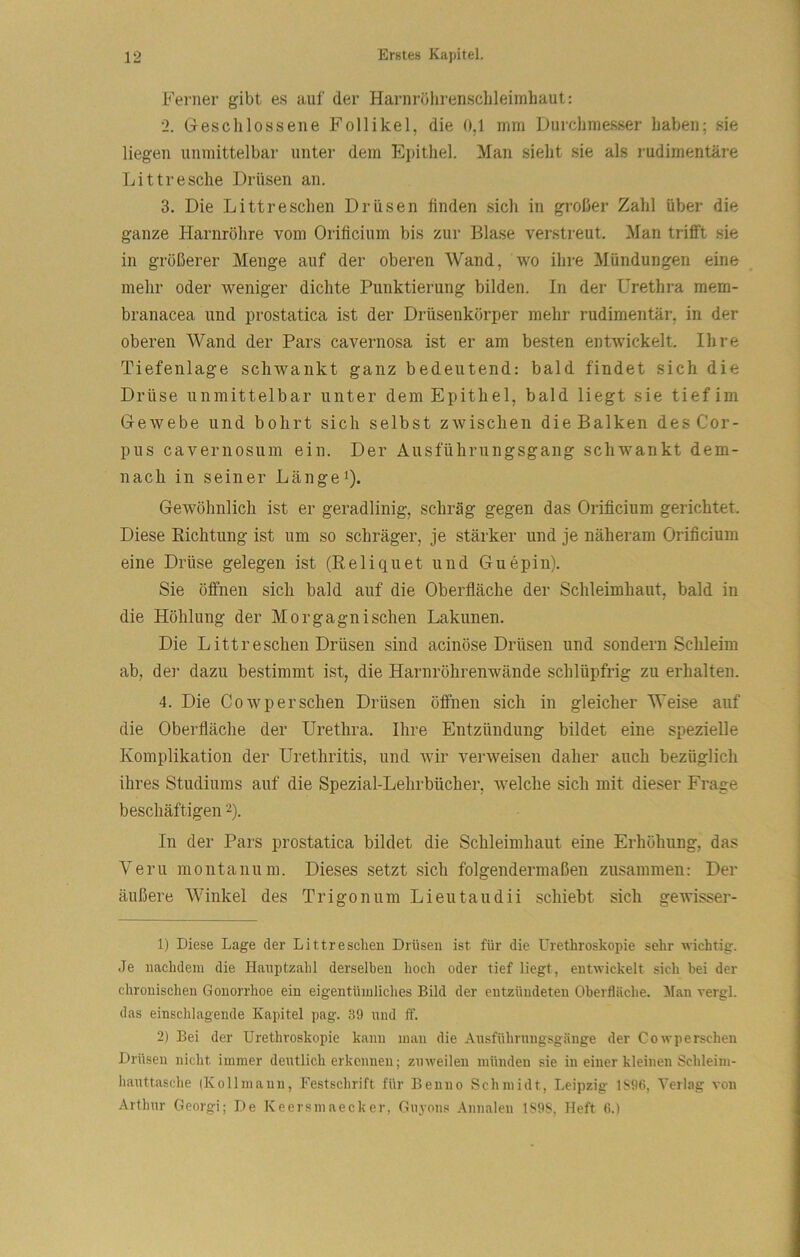 Ferner gibt e.s auf der Harnröhrenschleimhaut: 2. Geschlossene Follikel, die 0,1 mm Durchmesser haben; sie liegen unmittelbar unter dem Epithel. Man sieht sie als rudimentäre Littresche Drüsen an. 3. Die Litt re sehen Drüsen finden sich in großer Zahl über die ganze Harnröhre vom Orificium bis zur Blase verstreut. Man trifft sie in größerer Menge auf der oberen Wand, wo ihre Mündungen eine mehr oder weniger dichte Punktierung bilden. In der Urethra mem- branacea und prostatica ist der Drüsenkörper mehr rudimentär, in der oberen AVand der Pars cavernosa ist er am besten entwickelt. Ihre Tiefenlage schwankt ganz bedeutend: bald findet sich die Drüse unmittelbar unter dem Epithel, bald liegt sie tief im Gewebe und bohrt sich selbst zwischen die Balken des Cor- pus cavernosum ein. Der Ausführungsgang schwankt dem- nach in seiner Länget). Gewöhnlich ist er geradlinig, schräg gegen das Orificium gerichtet. Diese Eichtung ist um so schräger, je stärker und je näheram Orificium eine Drüse gelegen ist (Eeliquet und Guepin). Sie öffnen sich bald auf die Oberfläche der Schleimhaut, bald in die Höhlung der Morgagnischen Lakunen. Die Littreschen Drüsen sind acinöse Drüsen und sondern Schleim ab, dei- dazu bestimmt ist, die Harnröhrenwände schlüpfrig zu erhalten. 4. Die Cowpersehen Drüsen öffnen sich in gleicher Weise auf die Oberfläche der Urethra. Ihre Entzündung bildet eine spezielle Komplikation der Urethritis, und wir verweisen daher auch bezüglich ihres Studiums auf die Spezial-Lehrbücher, welche sich mit dieser Frage beschäftigen 2). In der Pars prostatica bildet die Schleimhaut eine Erhöhung, das Veru montanum. Dieses setzt sich folgendermaßen zusamineu: Der äußere AVinkel des Trigon um Lieutaudii schiebt sich gewisser- 1) Diese Lage der Littr eschen Drüsen ist für die ürethroskopie sehr wichtig. Je nachdem die Hanptzahl derselben hoch oder tief liegt, entwickelt sich bei der chronischen Gonorrhoe ein eigentümliches Bild der entzündeten Oberfläche. Alan rergl. das einschlagende Kapitel pag. 39 und ff. 2) Bei der ürethroskopie kann man die Ansführnng.sgäuge der Cowpersehen Drüsen nicht immer deutlicherkennen; zuweilen münden sie in einer kleinen Schleim- hauttasche (Kollmann, Festschrift für Benno Schmidt, Leipzig 1S96, A'erlag von Arthur Georgi; De Keersmaecker, Guyons Annalen 1S9S, Heft 6.)