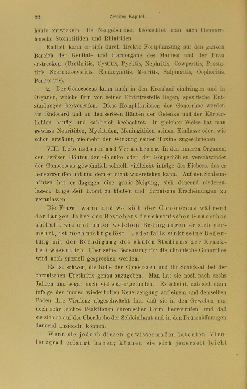 häute entwickeln. Bei Neugeborenen beobachtet man aucli blennorr- lioische Stoinatitiden und Rhinitiden. Endlich kann er sich durch direkte Fortpflanzung auf den ganzen Bereich der Genital- und Harnorgane des Mannes und der Frau erstrecken (Urethritis, Cj^stitis, Pyelitis, Nephritis, Cowperitis, Prosta- titis, Sperinatocystitis, Epididymitis, Metritls, Salpingitis, Oophoritis, Peritonitis). 2. Der Gonococcus kann auch in den Kreislauf eindringen und in Organen, welche fern von seiner Eintrittsstelle liegen, spezifi.sche Ent- zündungen hervorrufen. Diese Komplikationen der Gonorrhoe werden am Endocard und an den serösen Häuten der Gelenke und der Körper- höhlen häufig und zahlreich beobachtet. In gleicher Weise hat man gewisse Neuritiden, Myelitiden, Meningitiden seinem Einflüsse oder, wie schon erwähnt, vielmehr der Wirkung seiner Toxine zugeschrieben. VIII. Lebensdauer und Vermehrung. In den inneren Organen, den serösen Häuten der Gelenke oder der Körperhöhlen verschwindet der Gonococcus gewöhnlich schnell, vielleicht infolge des Fiebers, das er hervorgerufen hat und dem er nicht widerstehen kann. Auf den Schleim- häuten hat er dagegen eine große Neigung, sich dauernd niederzu- lassen, lauge Zeit latent zu bleiben und chronische Erscheinungen zu veranlassen. Die Frage, wann und wo sich der Gonococcus während der langen Jahre des Bestehens der clironisclieu G onorrhoe aufhält, wie und unter welchen Bedingungen er sich ver- mehrt, ist noch nicht gelöst. Jedenfalls sinkt seine Bedeu- tung mit der Beendigung des akuten Stadiums der Krank- heitwesentlich. Über seine Bedeutung für die chronische Gonorrhoe wird noch speziell gesprochen werden. Es ist schwer, die Rolle der Gonococcen und ihr Schicksal bei der chronischen Urethritis genau anzugeben. Man hat sie noch nach sechs Jahren und sogar noch viel später gefunden. Es scheint, daß sich dann infolge der immer wiederholten Neuerzeugung auf einem und demselben Boden ihre Virulenz abgeschwächt hat, daß sie in den Geweben nur noch sehr leichte Reaktionen chronischer Form hervorrufen, und daß sie sich so auf der Oberfläche der Schleimhaut und in den Drüsenöft'nungen dauernd ansiedeln können. Wenn sie jedoch diesen gewissermaßen latenten Viru- lenzgrad erlangt haben; können sie sich jederzeit leicht f