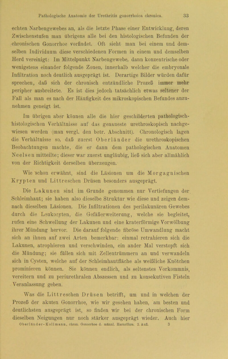 echten Narbengevvebes an, als die letzte Phase einer Entwicklung, deren Zwischenstufen man übrigens alle bei den histologischen Befunden der chronischen Gonorrhoe vorfindet. Oft sieht man bei einem und dem- selben Individuum diese verschiedenen Formen in einem und demselben Herd vereinigt: Im Mittelpunkt Narbengewebe, dann konzentrische oder wenigstens einander folgende Zonen, innerhalb welcher die embryonale Infiltration noch deutlich ausgeprägt ist. Derartige Bilder würden dafür sprechen, daß sich der chronisch entzündliche Prozeß immer mehr peripher ausbreitete. Es ist dies jedoch tatsächlich etwas seltener der Fall als man es nach der Häufigkeit des mikroskopischen Befundes anzu- nehmen geneigt ist. Im übrigen aber können alle die hier geschilderten pathologisch- histologischen Verhältnisse auf das genaueste urethroskopisch nachge- wieseu werden (man vergl. den betr. Abschnitt). Chronologisch lagen die Verhältnisse so, daß zuerst Oberländer die urethroskopischen Beobachtungen machte, die er dann dem pathologischen Anatomen Ne eisen mitteilte; dieser war zuerst ungläubig, ließ sich aber allmählich von der Richtigkeit derselben überzeugen. Wie 'schon erwähnt, sind die Läsionen um die Morgagnischen Krypten und Littreschen Drüsen besonders ausgeprägt. Die Lakunen sind im Grunde genommen nur Vertiefungen der, Schleimhaut; sie haben also dieselbe Struktur wie diese und zeigen dem- nach dieselben Läsionen. Die Infiltrationen des perilakunären Gewebes durch die Leukoeyten, die Gefäßerweiterung, welche sie begleitet, rufen eine Schwellung der Lakunen und eine kraterförmige Vorwölbung ihrer Mündung hervor. Die darauf folgende fibröse Umwandlung macht * sich an ihnen auf zwei Arten bemerkbar: einmal retrahieren sich die Lakunen, atrophieren und verschwinden, ein ander Mal verstopft sich die Mündung; sie füllen sich mit Zellentrümmern an und verwandeln sich in Cysten, welche auf der Schleimhautfläche als weißliche Knötchen prominieren können. Sie können endlich, als seltenstes Vorkommnis, vereitern und zu periurethralen Abszessen und zu konsekutiven Fisteln Veranlassung geben. Was die Littreschen Drüsen betrifft, um und in welchen der Prozeß der akuten Gonorrhoe, wie wir gesehen haben, am besten und deutlichsten ausgeprägt ist, so finden wir bei der chronischen Form dieselben Neigungen nur noch stärker ausgeprägt wieder. Auch hier Oberländer-Kollmann, ehren. Gonorrhoe d. mannl. Uarnrdhre. 2. Anfl. 3