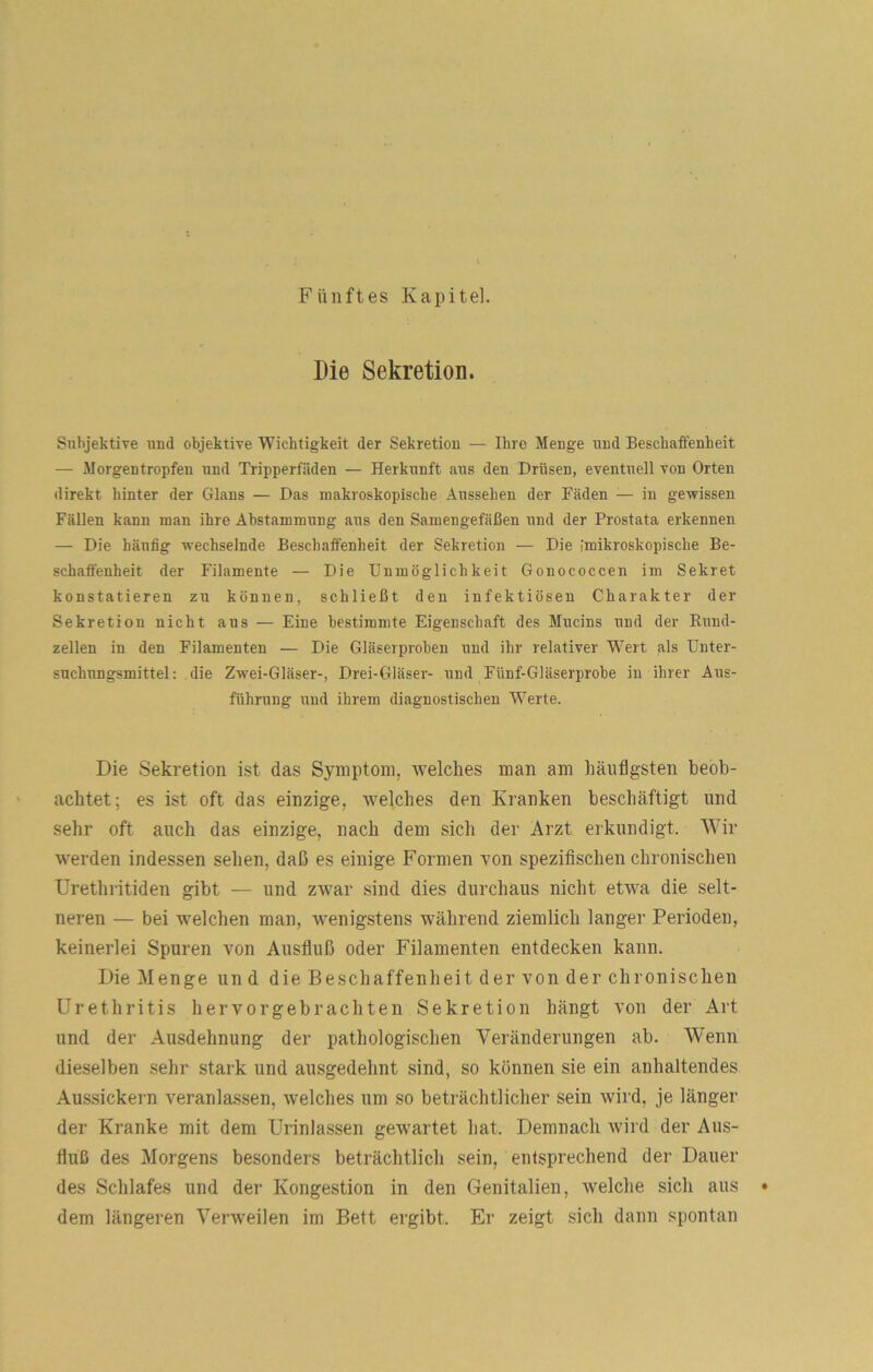 Fünftes Kapitel. Die Sekretion. Subjektive und objektive Wichtigkeit der Sekretion — Ihre Menge und Beschaffenheit — Morgentropfen und Tripperfäden — Herkunft aus den Drüsen, eventuell von Orten direkt hinter der Glans — Das makroskopische Aussehen der Fäden — in gewissen Fällen kann man ihre Abstammung aus den Samengefäßen und der Prostata erkennen — Die häufig wechselnde Beschaffenheit der Sekretion — Die [mikroskopische Be- schaffenheit der Filamente — Die Unmöglichkeit Gonococcen im Sekret konstatieren zu können, schließt den infektiösen Charakter der Sekretion nicht aus — Eine bestimmte Eigenschaft des Mucins und der Rund- zellen in den Filamenten — Die Gläserprohen und ihr relativer Wert als Unter- suchungsmittel: die Zwei-Gläser-, Drei-Gläser- und Fünf-Gläserprohe in ihrer Aus- führung und ihrem diagnostischen Werte. Die Sekretion ist das Symptom, welches man am häufigsten beob- achtet; es ist oft das einzige, welches den Kranken beschäftigt und sehr oft auch das einzige, nach dem sich der Arzt erkundigt. Wir werden indessen sehen, daß es einige Formen von spezifischen chronischen Urethritiden gibt — und zwar sind dies durchaus nicht etwa die selt- neren — bei welchen man, wenigstens während ziemlich langer Perioden, keinerlei Spuren von Ausfiuß oder Filamenten entdecken kann. Die Menge und die Beschaffenheit der von der chronischen Urethritis hervorgebrachten Sekretion hängt von der Art und der Ausdehnung der pathologischen Veränderungen ab. Wenn dieselben sehr stark und ausgedehnt sind, so können sie ein anhaltendes Aussickern veranlassen, welches um so beträchtlicher sein wird, je länger der Kranke mit dem Urinlassen gewartet hat. Demnach wird der Aus- fiuß des Morgens besonders beträchtlich sein, entsprechend der Dauer des Schlafes und der Kongestion in den Genitalien, welche sich aus • dem längeren Verweilen im Bett ergibt. Er zeigt sich dann spontan