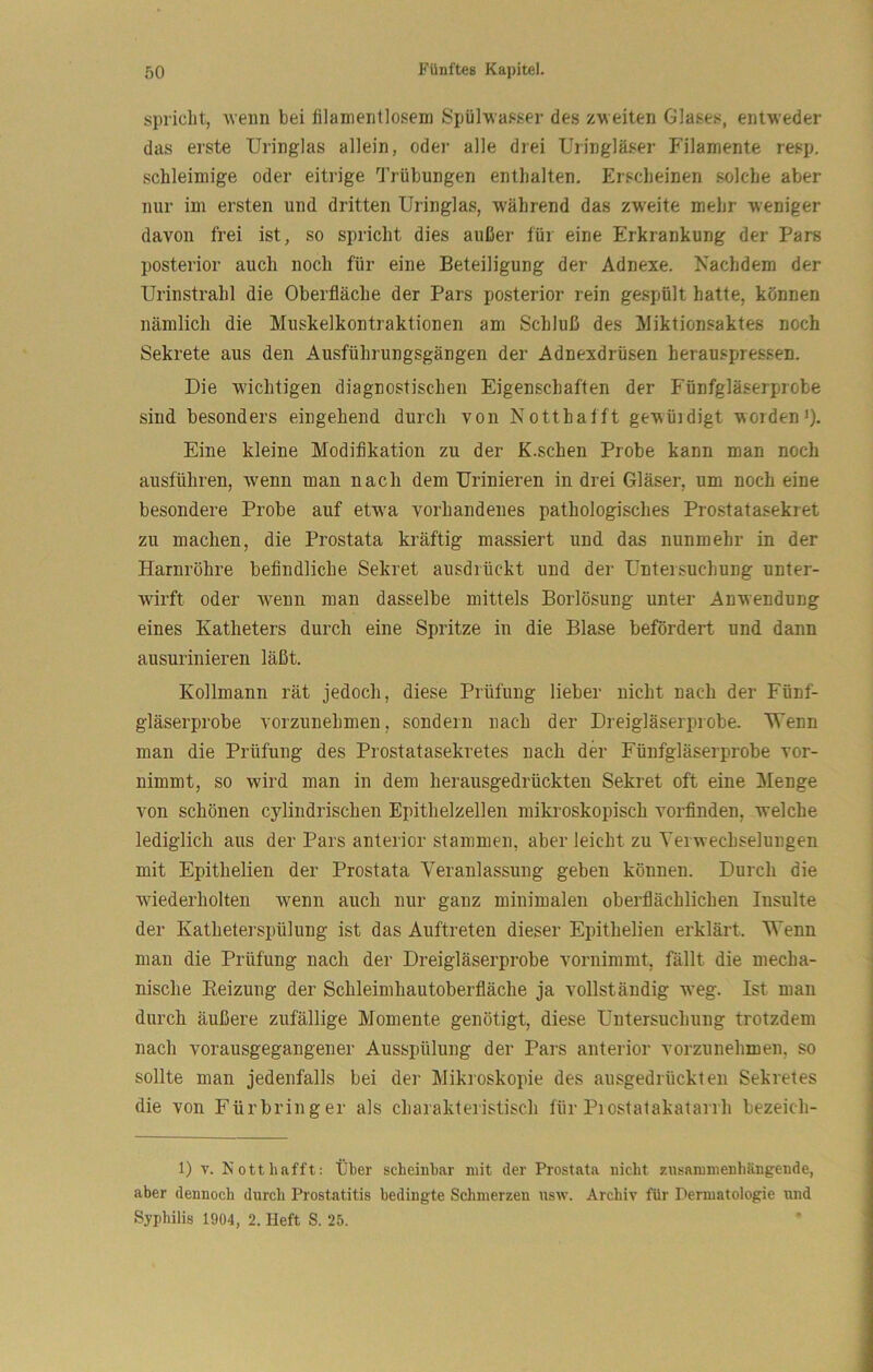 spricht, ■wenn bei fllamentlosem SpülMasser des zweiten Glases, enfweder das erste Uringlas allein, odei‘ alle drei Uringläser Filamente resp. schleimige oder eitrige Trübungen enthalten. Erscheinen solche aber nur im ersten und dritten Uringlas, -während das z-v\^eite mehr weniger davon frei ist, so spricht dies außer für eine Erkrankung der Pars posterior auch noch für eine Beteiligung der Adnexe. Nachdem der Urinstrahl die Oberfläche der Pars posterior rein gespült hatte, können nämlich die Muskelkontraktionen am Schluß des Miktionsaktes noch Sekrete aus den Ausführungsgängen der Adnexdrüsen herauspressen. Die wichtigen diagnostischen Eigenschaften der Fünfgläserprobe sind besonders eingehend durch von Notthafft ge-^üidigt •worden>)• Eine kleine Modifikation zu der K.schen Probe kann man noch ausführen, wenn man nach dem Urinieren in drei Gläser, um noch eine besondere Probe auf etwa vorhandenes pathologisches Prostatasekret zu machen, die Prostata kräftig massiert und das nunmehr in der Harnröhre befindliche Sekret ausdrückt und der Untersuchung unter- wirft oder wenn man dasselbe mittels Borlösung unter Anwendung eines Katheters durch eine Spritze in die Blase befördert und dann ausurinieren läßt. Kollmann rät jedoch, diese Prüfung lieber nicht nach der Fünf- gläserprobe vorzunehmen, sondern nach der Dreigläserprobe. Wenn man die Prüfung des Prostatasekretes nach der Fünfgläserprobe vor- nimmt, so wird man in dem herausgedrückten Sekret oft eine Menge von schönen cylindrischen Epithelzellen mikroskopisch vorfinden, welche lediglich aus der Pars anterior stammen, aber leicht zu Yei Wechselungen mit Epithelien der Prostata Veranlassung geben können. Durch die wiederholten wenn auch nur ganz minimalen oberflächlichen Insulte der Katheterspülung ist das Auftreten dieser Epithelien erklärt. Wenn man die Prüfung nach der Dreigläserprobe vornimmt, fällt die mecha- nische Heizung der Schleimhautoberfläche ja vollständig -weg. Ist man durch äußere zufällige Momente genötigt, diese Untersuchung trotzdem nach vorausgegangener Ausspülung der Pars anterior vorzunehmen, so sollte man jedenfalls bei der Mikroskopie des ausgedrückten Sekretes die von Fürbringer als charakteristisch für Piostatakatarrh bezeich- 1) T. Notthafft: tjber scheinbar mit der Prostata nicht zusammenhängende, aber dennoch durch Prostatitis bedingte Schmerzen usw. Archiv für Dermatologie und Syphilis 1904, 2. Heft S. 25.