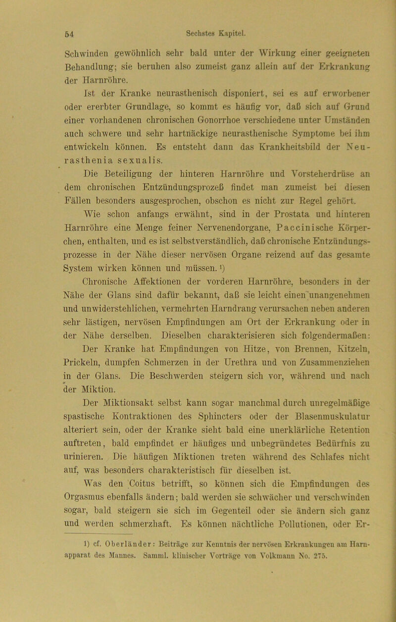 Schwinden gewölinlich sehr bald unter der Wirkung einer geeigneten Behandlung; sie beruhen also zumeist ganz allein auf der Erkrankung der Harnröhre. Ist der Kranke neurasthenisch disponiert, sei es auf erworbener oder ererbter Grundlage, so kommt es häufig vor, daß sich auf Grund einer vorhandenen chronischen Gonorrhoe verschiedene unter Umständen auch schwere und sehr hartnäckige neurasthenische Symptome bei ihm entwickeln können. Es entsteht dann das Krankheitsbild der Keu- rasthenia sexualis. Die Beteiligung der hinteren Harnröhre und Vorsteherdrüse an dem chronischen Entzündungsprozeß findet man zumeist bei diesen Fällen besonders ausgesprochen, obschon es nicht zur Regel gehört. Wie schon anfangs erwähnt, sind in der Prostata und hinteren Harnröhre eine Menge feiner Nervenendorgane, Paceinisehe Körper- chen, enthalten, und es ist selbstverständlich, daß chronische Entzündungs- prozesse in der Nähe dieser nervösen Organe reizend auf das gesamte System wirken können und müssen, i) Chronische Affektionen der vorderen Harnröhre, besonders in der Nähe der Glans sind dafür bekannt, daß sie leicht einen^unangenehmen und unwiderstehlichen, vermehrten Harndrang verursachen neben anderen sehr lästigen, nervösen Empfindungen am Ort der Erkrankung oder in der Nähe derselben. Dieselben charakterisieren sich folgendermaßen: Der Kranke hat Empfindungen von Hitze, von Brennen, Kitzeln, Prickeln, dumpfen Schmerzen in der Urethra und von Zusammenziehen in der Glans. Die Beschwerden steigern sich vor, während und nach der Miktion. Der Miktionsakt selbst kann sogar manchmal durch unregelmäßige spastische Kontraktionen des Sphincters oder der Blasenmuskulatur alteriert sein, oder der Kranke sieht bald eine unerklärliche Retention auftreten, bald empfindet er häufiges und unbegründetes Bedürfnis zu urinieren. Die häufigen Miktionen treten während des Schlafes nicht auf, was besonders charakteristisch für dieselben ist. Was den Coitus betrifft, so können sich die Empfindungen des Orgasmus ebenfalls ändern; bald werden sie schwächer und verschwinden sogar, bald steigern sie sich im Gegenteil oder sie ändern sich ganz und werden schmerzhaft. Es können nächtliche Pollutionen, oder Er- 1) cf. Oberländer: Beiträge zur Kenntnis der nervösen Erkrankungen am Harn- apparat des Mannes. Samml. klinischer Vorträge von Volkmann No. 2T5.