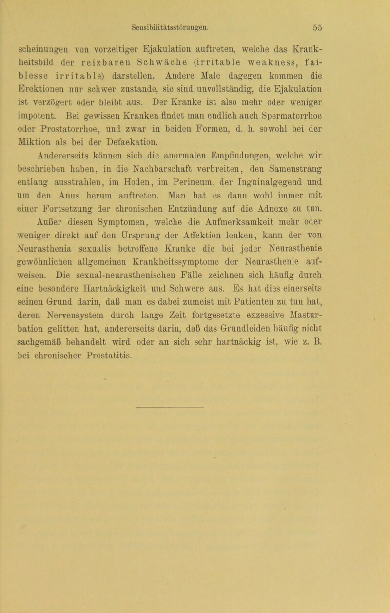 scheiiiuiigen von vorzeitiger Ejakulation aiiftreten, welche das Krank- lieitsbild der reizbaren Schwäche (irritable weakness, fai- blesse irritable) darstellen. Andere Male dagegen kommen die Erektionen nur schwer zustande, sie sind unvollständig, die Ejakulation ist verzögert oder bleibt aus. Der Kranke ist also mehr oder weniger impotent. Bei gewissen Kranken findet man endlich auch Spermatorrhoe oder Prostatorrhoe, und zwar in beiden Formen, d. h. sowohl bei der Miktion als bei der Defaekation. Andererseits können sich die anormalen Empfindungen, welche wir beschrieben haben, in die Nachbarschaft verbreiten, den Samenstrang entlang ausstrahlen, im Hoden, im Perineum, der Inguinalgegend und um den Anus herum auftreten. Man hat es dann wohl immer mit einer Fortsetzung der chronischen Entzündung auf die Adnexe zu tun. Außer diesen Symptomen, welche die Aufmerksamkeit mehr oder weniger direkt auf den Ursprung der Alfektion lenken, kann der von Neurasthenia sexualis betroffene Kranke die bei jeder Neurasthenie gewöhnlichen allgemeinen Krankheitssymptome der Neurasthenie auf- weisen. Die sexual-neurasthenischen Fälle zeichnen sich häufig durch eine besondere Hartnäckigkeit und Schwere aus. Es hat dies einerseits seinen Grund darin, daß man es dabei zumeist mit Patienten zu tun hat, deren Nervensystem durch lange Zeit fortgesetzte exzessive Mastur- bation gelitten hat, andererseits darin, daß das Grundleiden häufig nicht sachgemäß behandelt wird oder an sich sehr hartnäckig ist, wie z. B. bei chronischer Prostatitis.