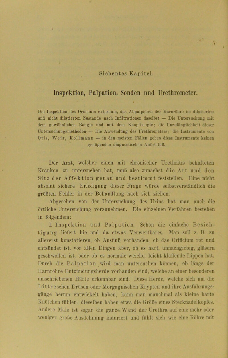 Inspektion, Palpation, Sonden nnd Urethrometer. Die Inspektion des Orificium externum, das Äbpalpieren der Harnröhre im dilatierten nnd nicht dilatierten Zustande nach Infiltrationen daselbst — Die Untersuchung mit dem gewöhnlichen Bongie und mit dem Knopfbougie; die Unzulänglichkeit dieser Untersuchungsmethoden — Die Anwendung des Urethrometers; die Instrumente von Otis, Weir, Kollmann — in den meisten Fällen geben diese Instrumente keinen genügenden diagnostischen Aufschluß. Der Arzt, welcher einen mit chronischer Urethritis behafteten Kranken zu untersuchen hat, muß also zunächst die Art und den Sitz der Affektion genau und bestimmt feststellen. Eine nicht absolut sichere Erledigung dieser Fiage würde selbstverständlich die größten Fehler in der Behandlung nach sich ziehen. Abgesehen von der Untersuchung des Urins hat man auch die örtliche Untersuchung vorzunehmen. Die einzelnen Verfahren bestehen in folgendem: I. Inspektion und Palpation. Schon die einfache Besich- tigung liefert hie und da etwas Verwertbares. Man soll z. B. zu allererst konstatieren, ob Ausfluß vorhanden, ob das Orificium rot und entzündet ist, vor allen Dingen aber, ob es hart, unnachgiebig, gläsern geschwollen ist, oder ob es normale weiche, leicht klaffende Lippen hat. Durch die Palpation wird man untersuchen können, ob längs der Harnröhre Entzündungsherde vorhanden sind, welche au einer besonderen umschriebenen Härte erkennbar sind. Diese Herde, welche sich um die Littr eschen Drüsen oder Morgagnischen Krypten und ihre Ausführungs- gänge herum entwickelt haben, kann man manchmal als kleine harte Knötchen fühlen; dieselben haben etwa die Größe eines Stecknadelkopfes. Andere Male ist sogar die ganze Wand der Urethra auf eine mehr oder wenige!’ große Ausdehnung induriert und fühlt sich wie eine Eöhre mit