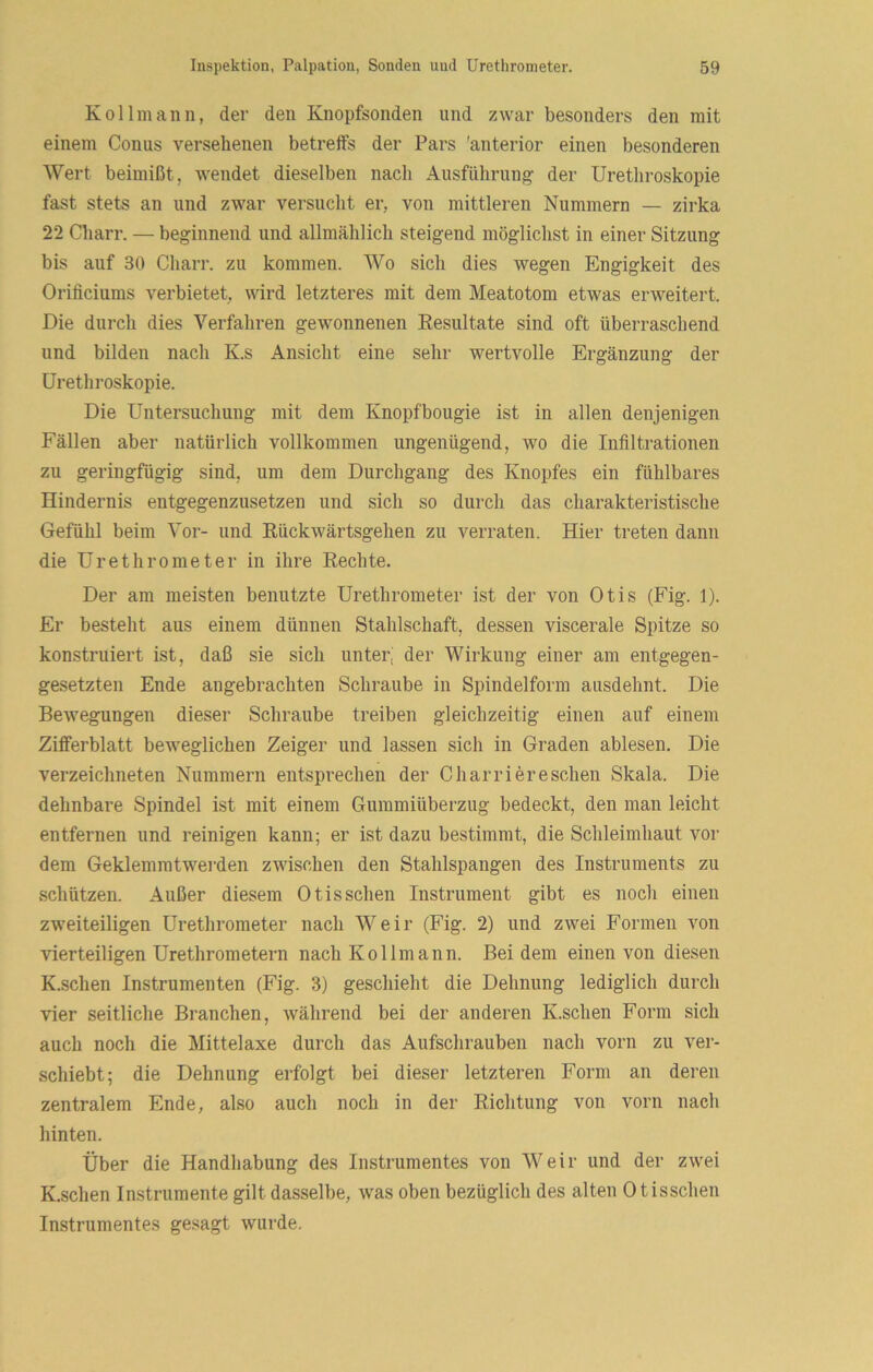 Kollmaiin, der den Knopfsonden und zwar besonders den mit einem Conus versehenen betreifs der Pars 'anterior einen besonderen Wert beimißt, wendet dieselben nach Ausführung der Urethroskopie fast stets an und zwar versucht er, von mittleren Nummern — zirka 22 Charr. — beginnend und allmählich steigend möglichst in einer Sitzung bis auf 30 Chan*, zu kommen. Wo sich dies wegen Engigkeit des Oriticiums verbietet, wird letzteres mit dem Meatotom etwas erweitert. Die durch dies Verfahren gewonnenen Eesultate sind oft überraschend und bilden nach K.s Ansicht eine sehr wertvolle Ergänzung der Urethroskopie. Die Untersuchung mit dem Knopfbougie ist in allen denjenigen Fällen aber natürlich vollkommen ungenügend, wo die Infiltrationen zu geringfügig sind, um dem Durchgang des Knopfes ein fühlbares Hindernis eutgegenzusetzeu und sich so durch das charakteristische Gefühl beim Vor- und Kückwärtsgehen zu verraten. Hier treten dann die Urethrometer in ihre Rechte. Der am meisten benutzte Urethrometer ist der von Otis (Fig. 1). Er besteht aus einem dünnen Stahlschaft, dessen viscerale Spitze so konstruiert ist, daß sie sich unter; der Wirkung einer am entgegen- gesetzten Ende angebrachten Schraube in Spindelform ausdehnt. Die Bewegungen dieser Schraube treiben gleichzeitig einen auf einem Zifferblatt beweglichen Zeiger und lassen sich in Graden ablesen. Die verzeichneten Nummern entsprechen der Charriereschen Skala. Die dehnbare Spindel ist mit einem Gummiüberzug bedeckt, den man leicht entfernen und reinigen kann; er ist dazu bestimmt, die Schleimhaut vor dem Geklemmtwerden zwischen den Stahlspangen des Instruments zu vSchützen. Außer diesem Otis sehen Instrument gibt es noch einen zweiteiligen Urethrometer nach Weir (Fig. 2) und zwei Formen von vierteiligen Urethrometern nach Kol Im ann. Bei dem einen von diesen K.schen Instrumenten (Fig. 3) geschieht die Dehnung lediglich durch vier seitliche Branchen, während bei der anderen K.schen Form sich auch noch die Mittelaxe durch das Aufschrauben nach vorn zu ver- schiebt; die Dehnung erfolgt bei dieser letzteren Form an deren zentralem Ende, also auch noch in der Richtung von vorn nach hinten. Über die Handhabung des Instrumentes von Weir und der zwei K.schen Instrumente gilt dasselbe, was oben bezüglich des alten Otisschen Instrumentes gesagt wurde.