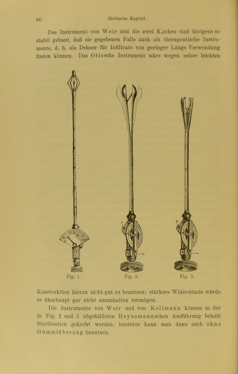 Das Instrument von Weir und die zwei K.schen sind übrigens so stabil gebaut, daß sie gegebenen Falls auch als therapeutische Instru- mente, d. h. als Dehner für Infiltrate von geringer Länge Verwendung finden können. Das Otissche Instrument wäre wegen seiner leichten Konstruktion hierzu nicht gut zu benutzen; stärkere Widerstände würde es überhaupt gar nicht auszuhalten vermögen. Die Instrumente von Weir und von Kollmann können in der in Fig. 2 und 3 abgebildeten Heynemannschen Ausführung behufs Sterilisation gekocht werden; letzteres kann man dann auch ohne Gummi Überzug benutzen.