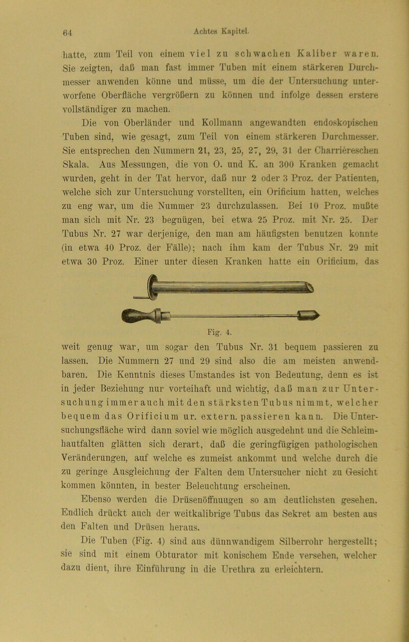 hatte, zum Teil von einem viel zu schwachen Kaliber waren. Sie zeigten, daß man fast immer Tuben mit einem stärkeren Durch- messer anwenden könne und müsse, um die der Untersuchung unter- worfene Oberfläche vergrößern zu können und infolge dessen erstere vollständiger zu machen. Die von Oberländer und Kollmann angewandten endo.skopischen Tuben sind, wie gesagt, zum Teil von einem stärkeren Durchmesser. Sie entsprechen den Nummern 21, 23, 25, 27, 29, 3l der Charriereschen Skala. Aus Messungen, die von 0. und K. an 300 Kranken gemacht wurden, geht in der Tat hervor, daß nur 2 oder 3 Proz. der Patienten, welche sich zur Untersuchung vorstellten, ein Oriflcium hatten, welches zu eng war, um die Nummer 23 durchzulassen. Bei 10 Proz. mußte man sich mit Nr. 23 begnügen, bei etwa 25 Proz. mit Nr. 25. Der Tubus Nr. 27 war derjenige, den man am häufigsten benutzen konnte (in etwa 40 Proz. der Fälle); nach ihm kam der Tubus Nr. 29 mit etwa 30 Proz. Einer unter diesen Kranken hatte ein Oriflcium, das Fig. 4. weit genug war, um sogar den Tubus Nr. 31 bequem passieren zu lassen. Die Nummern 27 und 29 sind also die am meisten anwend- baren. Die Kenntnis dieses Umstandes ist von Bedeutung, denn es ist in jeder Beziehung nur vorteihaft und wichtig, daß man zur Unter- suchung immer auch mit den stärksten Tubus nimmt, welcher bequem das Oriflcium ur. extern, passieren kann. Die Unter- suchungsfläche wird dann soviel wie möglich ausgedehnt und die Schleim- hau tfalten glätten sich derart, daß die geringfügigen pathologischen Veränderungen, auf welche es zumeist ankommt und welche durch die zu geringe Ausgleichung der Falten dem Untersucher nicht zu Gesicht kommen könnten, in bester Beleuchtung erscheinen. Ebenso werden die Drüsenöffnuugen so am deutlichsten gesehen. Endlich drückt auch der weitkalibrige Tubus das Sekret am besten aus den Falten und Drüsen heraus. Die Tuben (Fig. 4) sind aus dünnwandigem Silberrohr hergestellt; sie sind mit einem Obturator mit konischem Ende versehen, welcher dazu dient, ihre Einführung in die Urethra zu erleichtern.