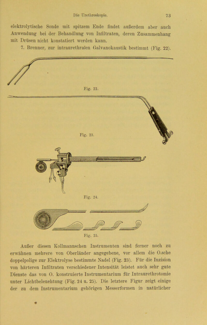 elektrol3’tische Sonde mit spitzem Ende findet außerdem aber auch Anwendung bei der Beliandlung von Infiltraten, deren Zusammenhang mit Drüsen nicht konstatiert werden kann. 7. Brenner, zur intraurethralen Galvanokaustik bestimmt (Fig. 22). Fig. 25. Außer diesen Kollmannschen Instrumenten sind ferner noch zu erwähnen mehrere von Oberländer angegebene, vor allem die O.sche doppelpolige zur Elektrolyse bestimmte Nadel (Fig. 23). Für die Inzision von härteren Infiltraten verschiedener Intensität leistet auch sehr gute Dienste das von 0. konstruierte Instrumentarium für Intraurethrotomie unter Lichtbeleuchtung (Fig. 24 u. 25). Die letztere Figur zeigt einige der zu dem Instrumentarium gehörigen Messerformen in natürlicher