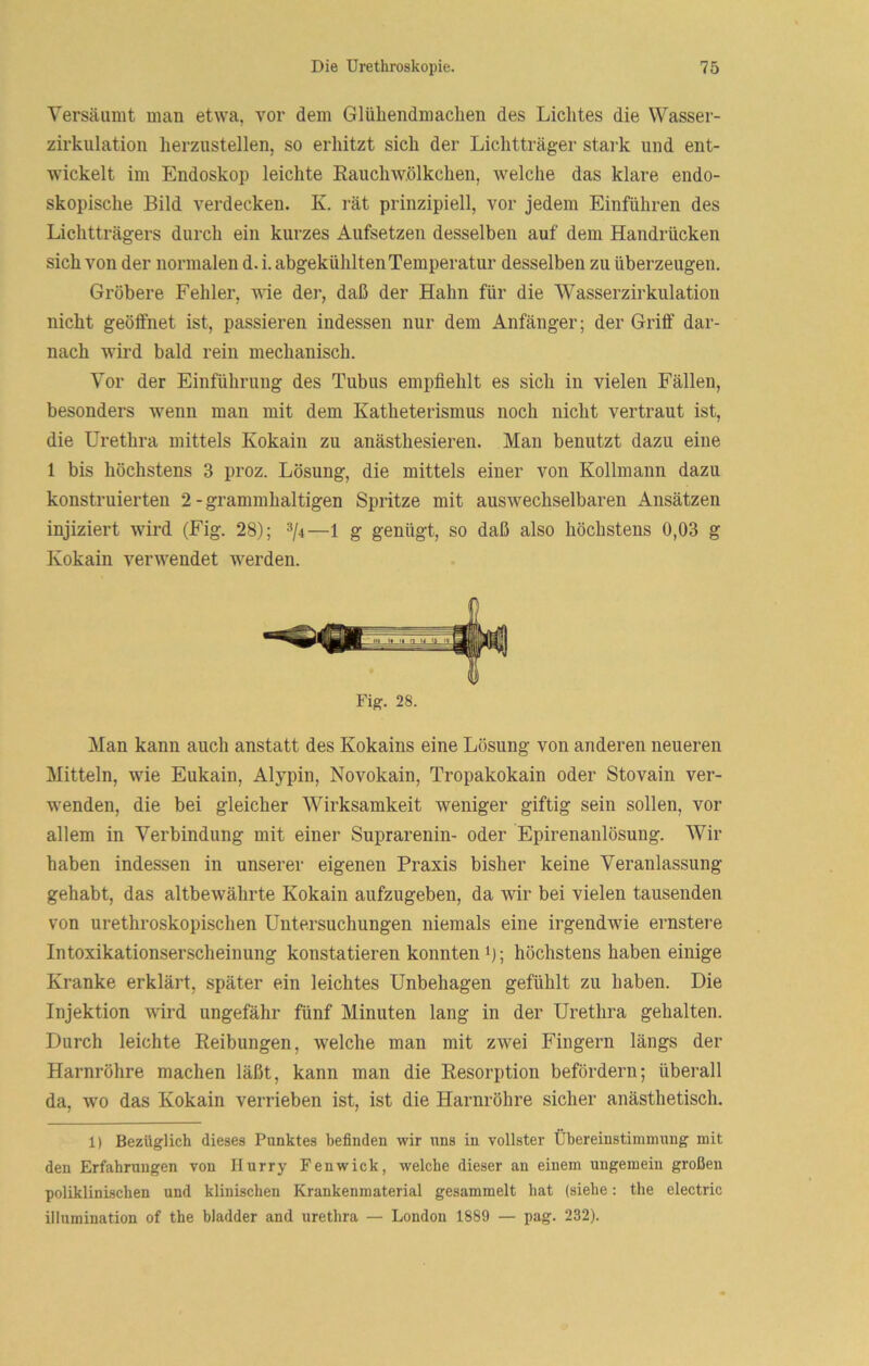 Versäumt uian etwa, vor dem Glühendmaclien des Lichtes die Wasser- zirkiilation herzustellen, so erhitzt sich der Lichtträger stark und ent- wickelt im Endoskop leichte Eauchw.ölkchen, welche das klare endo- skopische Bild verdecken. K. rät prinzipiell, vor jedem Einfuhren des Lichtträgers durch ein kurzes Aufsetzen desselben auf dem Handrücken sich von der normalen d. i. abgekühlten Temperatur desselben zu überzeugen. Gröbere Fehler, wie der, daß der Hahn für die Wasserzirkulation nicht geöffnet ist, passieren indessen nur dem Anfänger; der Griff dar- nach wird bald rein mechanisch. Vor der Einführung des Tubus empfiehlt es sich in vielen Fällen, besonders wenn man mit dem Katheterismus noch nicht vertraut ist, die Urethra mittels Kokain zu anästhesieren. Man benutzt dazu eine 1 bis höchstens 3 proz. Lösung, die mittels einer von Kollmann dazu konstruierten 2-grammhaltigen Spritze mit auswechselbaren Ansätzen injiziert wird (Fig. 28); ®/4—1 g genügt, so daß also höchstens 0,03 g Kokain verwendet werden. Fig. 28. Man kann auch anstatt des Kokains eine Lösung von anderen neueren Mitteln, wie Eukain, Alypin, Novokain, Tropakokain oder Stovain ver- wenden, die bei gleicher Wirksamkeit weniger giftig sein sollen, vor allem in Verbindung mit einer Suprarenin- oder Epirenanlösung. Wir haben indessen in unserer eigenen Praxis bisher keine Veranlassung gehabt, das altbewährte Kokain aufzugeben, da wir bei vielen tausenden von urethroskopischen Untersuchungen niemals eine irgendwie ernstere Intoxikationserscheinung konstatieren konnten i); höchstens haben einige Kranke erklärt, später ein leichtes Unbehagen gefühlt zu haben. Die Injektion wird ungefähr fünf Minuten lang in der Urethra gehalten. Durch leichte Reibungen, welche man mit zwei Fingern längs der Harnröhre machen läßt, kann man die Resorption befördern; überall da, wo das Kokain verrieben ist, ist die Harnröhre sicher anästhetisch. 1) Bezüglich dieses Punktes befinden wir uns in vollster Übereinstimmung mit den Erfahrungen von Hurry Fenwick, welche dieser an einem ungemein großen poliklinischen und klinischen Krankenmaterial gesammelt hat (siehe; the electric illumination of the bladder and urethra — London 1889 — pag. 232).