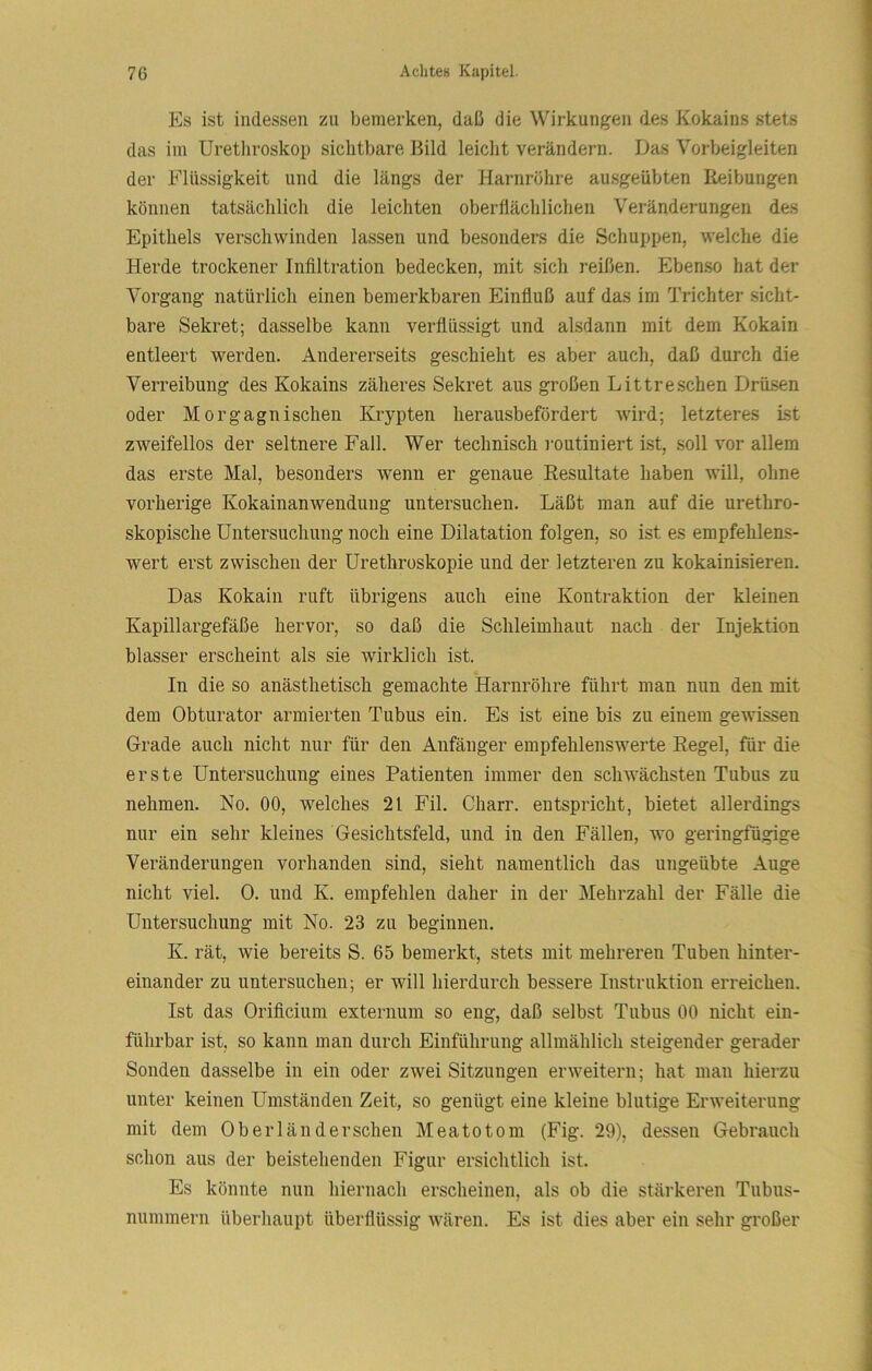 Es ist indessen zu bemerken, daß die Wirkungen des Kokains stets das im Urethroskop sichtbare Bild leicht verändern. Das Vorbeigleiten der Flüssigkeit und die längs der Harnröhre ausgeübten Reibungen können tatsächlich die leichten oberllächlichen Veränderungen des Epithels verschwinden lassen und besonders die Schuppen, welche die Herde trockener Infiltration bedecken, mit sich reißen. Ebenso hat der Vorgang natürlich einen bemerkbaren Einfluß auf das im Trichter sicht- bare Sekret; dasselbe kann verflüssigt und alsdann mit dem Kokain entleert werden. Andererseits geschieht es aber auch, daß durch die Verreibung des Kokains zäheres Sekret aus großen Littreschen Drüsen oder Morgagni sehen Krypten herausbefördert Avird; letzteres ist zweifellos der seltnere Fall. Wer technisch i-outiniert ist, soll vor allem das erste Mal, besonders wenn er genaue Resultate haben will, ohne vorherige Kokainanwendung untersuchen. Läßt man auf die urethro- skopische Untersuchung noch eine Dilatation folgen, so ist es empfehlens- wert erst zwischen der ürethroskopie und der letzteren zu kokainisieren. Das Kokain ruft übrigens auch eine Kontraktion der kleinen Kapillargefäße hervor, so daß die Schleimhaut nach der Injektion blasser erscheint als sie wirklich ist. In die so anästhetisch gemachte Harnröhre führt man nun den mit dem Obturator armierten Tubus ein. Es ist eine bis zu einem geAvissen Grade auch nicht nur für den Anfänger empfehlenswerte Regel, für die erste Untersuchung eines Patienten immer den schwächsten Tubus zu nehmen. No. 00, welches 21 Fil. Charr. entspricht, bietet allerdings nur ein sehr kleines Gesichtsfeld, und in den Fällen, wo geringfügige Veränderungen vorhanden sind, sieht namentlich das ungeübte Auge nicht viel. 0. und K. empfehlen daher in der Mehrzahl der Fälle die Untersuchung mit No. 23 zu beginnen. K. rät, wie bereits S. 65 bemerkt, stets mit mehreren Tuben hinter- einander zu untersuchen; er will hierdurch bessere Instruktion erreichen. Ist das Orificium externum so eng, daß selbst Tnbns 00 nicht ein- führbar ist, so kann man durch Einführung allmählich steigender gerader Sonden dasselbe in ein oder zAvei Sitznngen erAveitern; hat man hierzn nnter keinen Umständen Zeit, so genügt eine kleine blntige Erweiternng mit dem 0berländersehen Meatotom (Fig. 29), dessen Gebrauch schon ans der beistehenden Figur ersichtlich ist. Es könnte nun hiernach erscheinen, als ob die stärkeren Tnbns- nnmmern überhanpt überflüssig AA'ären. Es ist dies aber ein sehr großer