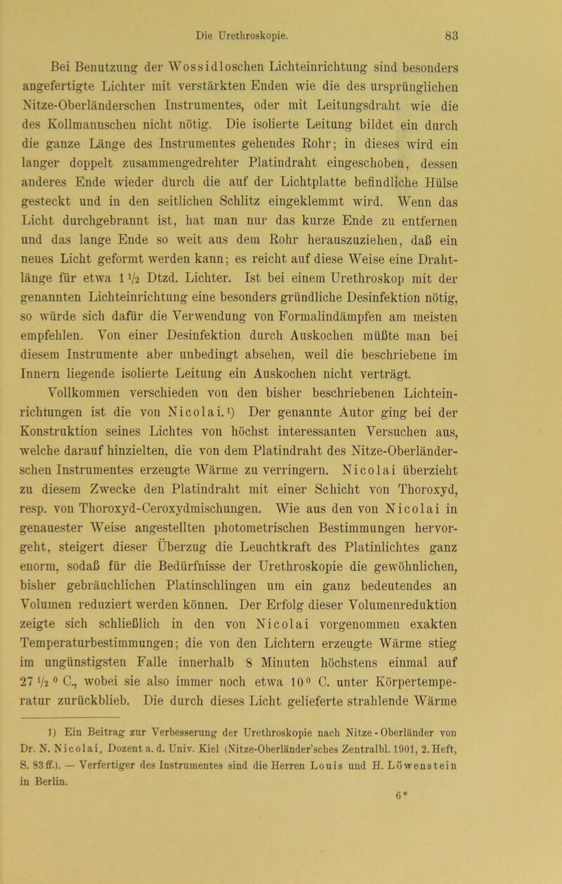 Bei Benutzung der 'Wossidloscheu Lichteiurichtung sind besonders angefertigte Lichter mit verstärkten Enden wie die des ursprünglichen Nitze-Oberländerschen Instrumentes, oder mit Leitungsdraht wie die des Kollmannschen nicht nötig. Die isolierte Leitung bildet ein durch die ganze Länge des Instrumentes gehendes Rohr; in dieses wird ein langer doppelt zusammengedrehter Platindraht eingeschoben, dessen anderes Ende wieder durch die auf der Lichtplatte befindliche Hülse gesteckt und in den seitlichen Schlitz eingeklemmt wird. Wenn das Licht durchgebrannt ist, hat man nur das kurze Ende zu entfernen und das lange Ende so weit aus dem Rohr herauszuziehen, daß ein neues Licht geformt werden kann; es reicht auf diese Weise eine Draht- länge für etwa 11/2 Dtzd. Lichter. Ist bei einem Urethroskop mit der genannten Lichteinrichtung eine besonders gründliche Desinfektion nötig, so würde sich dafür die Verwendung von Formalindämpfen am meisten empfehlen. Von einer Desinfektion durch Auskochen müßte man bei diesem Instrumente aber unbedingt absehen, weil die beschriebene im Innern liegende isolierte Leitung ein Auskochen nicht verträgt. Vollkommen verschieden von den bisher beschriebenen Lichtein- richtungen ist die von Nicolai.i) Der genannte Autor ging bei der Konstruktion seines Lichtes von höchst interessanten Versuchen aus, welche darauf hinzielten, die von dem Platindraht des Nitze-Oberländer- schen Instrumentes erzeugte Wärme zu verringern. Nicolai überzieht zu diesem Zwecke den Platindraht mit einer Schicht von Thoroxyd, resp. von Thoroxyd-Ceroxydmischungen. Wie aus den von Nicolai in genauester Weise angestellten photometrischen Bestimmungen hervor- geht, steigert dieser Überzug die Leuchtkraft des Platinlichtes ganz enorm, sodaß für die Bedürfnisse der Urethroskopie die gewöhnlichen, bisher gebräuchlichen Platinschlingen um ein ganz bedeutendes an Volumen reduziert werden können. Der Erfolg dieser Volumenreduktion zeigte sich schließlich in den von Nicolai vorgenommen exakten Temperaturbestimmungen; die von den Lichtern erzeugte Wärme stieg im ungünstigsten Falle innerhalb 8 Minuten höchstens einmal auf 27 V2 ® C., wobei sie also immer noch etwa 10 ® C. unter Körpertempe- ratur zurückblieb. Die durch dieses Licht gelieferte strahlende Wärme 1) Ein Beitrag zur Verbesserung der Urethroskopie nach Nitze-Oberländer von Dr. N. Nicolai, Dozent a.d. Univ. Kiel (Nitze-Oberländer’sches Zeutralbl. 1901, 2.Heft, S. 83ff.). — Verfertiger des Instrumentes sind die Herren Louis und H. Löwenstein in Berlin. 6*