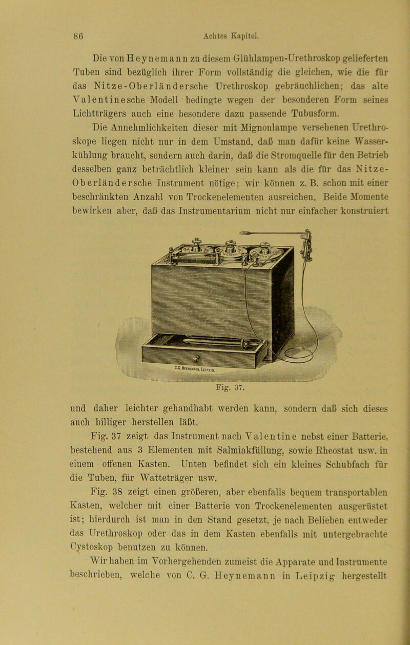 Die von Heynemann zu diesem Glülilampen-Urethroskop gelieferten Tuben sind bezüglich ihrer Form vollständig die gleichen, wie die für das Nitze-Oberländersche Urethroskop gebräuchlichen; das alte Val ent ine sehe Modell bedingte wegen der besonderen Form seines Lichtträgers auch eine besondere dazu passende Tubusform. Die Annehmlichkeiten dieser mit Mignonlampe versehenen ürethro- skope liegen nicht nur in dem Umstand, daß man dafür keine Was.ser- kühlung braucht, sondern auch darin, daß die Stromquelle für den Betrieb desselben ganz beträchtlich kleiner sein kann als die für das Nitze- Oberländersche Instrument nötige; wir können z. B. schon mit einer beschränkten Anzahl von Trockenelementen ausreichen. Beide Momente bewirken aber, daß das Instrumentarium nicht nur einfacher konstruiert FigrST. und daher leichter gehandhabt werden kann, sondern daß sich dieses auch billiger herstellen läßt. Fig. 37 zeigt das Instrument nach Valentine nebst einer Batterie, bestehend aus 3 Elementen mit Salmiakfüllung, sowie Eheostat usw. in einem offenen Kasten. Unten befindet sich ein kleines Schubfach für die Tuben, für Watte träger usw. Fig. 38 zeigt einen größeren, aber ebenfalls bequem transportablen Kasten, welcher mit einer Batterie von Trockenelementen ausgerüstet ist; hierdurch ist man in den Stand gesetzt, je nach Belieben entweder das Urethroskop oder das in dem Kasten ebenfalls mit untergebrachte Cystoskop benutzen zu können. Wir haben im Vorhergehenden zumeist die Apparate und Instrumente beschrieben, welche von C. G. Heynemann in Leipzig hergestellt